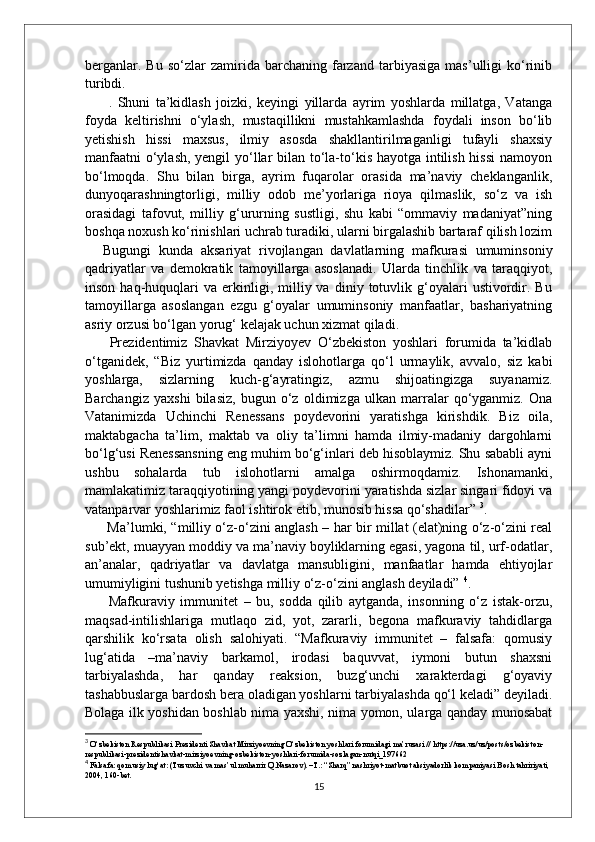 berganlar.   Bu   so‘zlar   zamirida   barchaning   farzand   tarbiyasiga   mas’ulligi   ko‘rinib
turibdi.
  .   Shuni   ta’kidlash   joizki,   keyingi   yillarda   ayrim   yoshlarda   millatga,   Vatanga
foyda   keltirishni   o‘ylash,   mustaqillikni   mustahkamlashda   foydali   inson   bo‘lib
yetishish   hissi   maxsus,   ilmiy   asosda   shakllantirilmaganligi   tufayli   shaxsiy
manfaatni  o‘ylash, yengil yo‘llar bilan to‘la-to‘kis hayotga intilish hissi  namoyon
bo‘lmoqda.   Shu   bilan   birga,   ayrim   fuqarolar   orasida   ma’naviy   cheklanganlik,
dunyoqarashningtorligi,   milliy   odob   me’yorlariga   rioya   qilmaslik,   so‘z   va   ish
orasidagi   tafovut,   milliy   g‘ururning   sustligi,   shu   kabi   “ommaviy   madaniyat”ning
boshqa noxush ko‘rinishlari uchrab turadiki, ularni birgalashib bartaraf qilish lozim
Bugungi   kunda   aksariyat   rivojlangan   davlatlarning   mafkurasi   umuminsoniy
qadriyatlar   va   demokratik   tamoyillarga   asoslanadi.   Ularda   tinchlik   va   taraqqiyot,
inson   haq-huquqlari   va  erkinligi,  milliy  va   diniy  totuvlik  g‘oyalari   ustivordir.  Bu
tamoyillarga   asoslangan   ezgu   g‘oyalar   umuminsoniy   manfaatlar,   bashariyatning
asriy orzusi bo‘lgan yorug‘ kelajak uchun xizmat qiladi.
  Prezidentimiz   Shavkat   Mirziyoyev   O‘zbekiston   yoshlari   forumida   ta’kidlab
o‘tganidek,   “Biz   yurtimizda   qanday   islohotlarga   qo‘l   urmaylik,   avvalo,   siz   kabi
yoshlarga,   sizlarning   kuch-g‘ayratingiz,   azmu   shijoatingizga   suyanamiz.
Barchangiz   yaxshi   bilasiz,   bugun   o‘z   oldimizga   ulkan   marralar   qo‘yganmiz.   Ona
Vatanimizda   Uchinchi   Renessans   poydevorini   yaratishga   kirishdik.   Biz   oila,
maktabgacha   ta’lim,   maktab   va   oliy   ta’limni   hamda   ilmiy-madaniy   dargohlarni
bo‘lg‘usi Renessansning eng muhim bo‘g‘inlari deb hisoblaymiz. Shu sababli ayni
ushbu   sohalarda   tub   islohotlarni   amalga   oshirmoqdamiz.   Ishonamanki,
mamlakatimiz taraqqiyotining yangi poydevorini yaratishda sizlar singari fidoyi va
vatanparvar yoshlarimiz faol ishtirok etib, munosib hissa qo‘shadilar”  3
.
  Ma’lumki, “milliy o‘z-o‘zini anglash – har bir millat (elat)ning o‘z-o‘zini real
sub’ekt, muayyan moddiy va ma’naviy boyliklarning egasi, yagona til, urf-odatlar,
an’analar,   qadriyatlar   va   davlatga   mansubligini,   manfaatlar   hamda   ehtiyojlar
umumiyligini tushunib yetishga milliy o‘z-o‘zini anglash deyiladi”  4
.
  Mafkuraviy   immunitet   –   bu,   sodda   qilib   aytganda,   insonning   o‘z   istak-orzu,
maqsad-intilishlariga   mutlaqo   zid,   yot,   zararli,   begona   mafkuraviy   tahdidlarga
qarshilik   ko‘rsata   olish   salohiyati.   “Mafkuraviy   immunitet   –   falsafa:   qomusiy
lug‘atida   –ma’naviy   barkamol,   irodasi   baquvvat,   iymoni   butun   shaxsni
tarbiyalashda,   har   qanday   reaksion,   buzg‘unchi   xarakterdagi   g‘oyaviy
tashabbuslarga bardosh bera oladigan yoshlarni tarbiyalashda qo‘l keladi” deyiladi.
Bolaga ilk yoshidan boshlab nima yaxshi, nima yomon, ularga qanday munosabat
3
  O‘zbekiston Respublikasi Prezidenti Shavkat Mirziyoevning O‘zbekiston yoshlari forumidagi ma’ruzasi // https://uza.uz/uz/posts/ozbekiston-
respublikasi-prezidentishavkat-mirziyoevning-ozbekiston-yoshlari-forumida-sozlagan-nutqi_197662
4
 Falsafa: qomusiy lug‘at: (Tuzuvchi va mas’ul muharrir Q.Nazarov). –T.: “Sharq” nashriyot-matbuot aksiyadorlik kompaniyasi Bosh tahririyati, 
2004, 160-bet.
15 