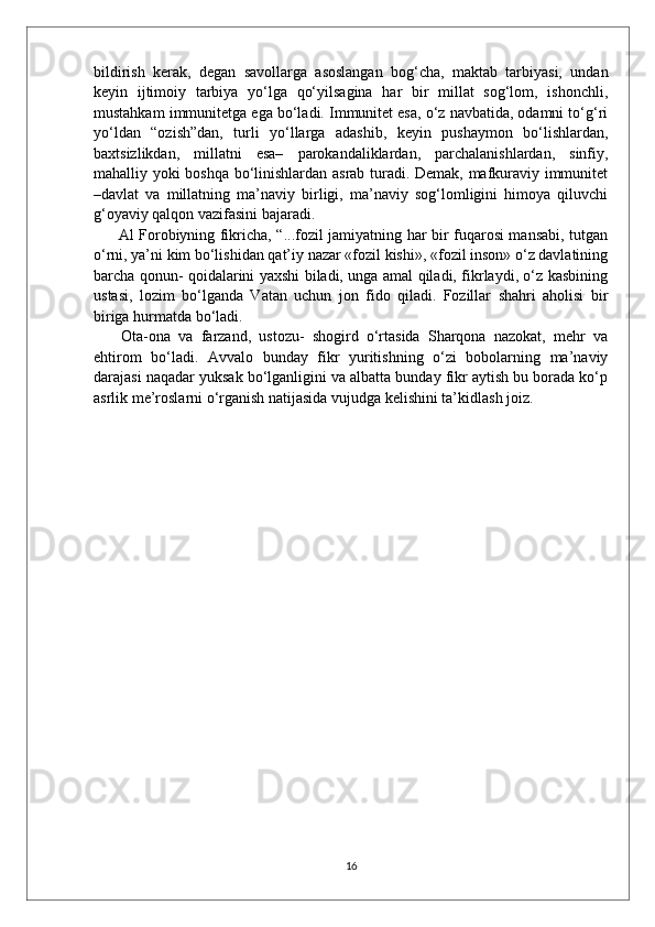 bildirish   kerak,   degan   savollarga   asoslangan   bog‘cha,   maktab   tarbiyasi,   undan
keyin   ijtimoiy   tarbiya   yo‘lga   qo‘yilsagina   har   bir   millat   sog‘lom,   ishonchli,
mustahkam immunitetga ega bo‘ladi. Immunitet esa, o‘z navbatida, odamni to‘g‘ri
yo‘ldan   “ozish”dan,   turli   yo‘llarga   adashib,   keyin   pushaymon   bo‘lishlardan,
baxtsizlikdan,   millatni   esa–   parokandaliklardan,   parchalanishlardan,   sinfiy,
mahalliy yoki boshqa bo‘linishlardan asrab turadi. Demak, mafkuraviy immunitet
–davlat   va   millatning   ma’naviy   birligi,   ma’naviy   sog‘lomligini   himoya   qiluvchi
g‘oyaviy qalqon vazifasini bajaradi.
  Al Forobiyning fikricha, “...fozil jamiyatning har bir fuqarosi mansabi, tutgan
o‘rni, ya’ni kim bo‘lishidan qat’iy nazar «fozil kishi», «fozil inson» o‘z davlatining
barcha qonun- qoidalarini yaxshi biladi, unga amal qiladi, fikrlaydi, o‘z kasbining
ustasi,   lozim   bo‘lganda   Vatan   uchun   jon   fido   qiladi.   Fozillar   shahri   aholisi   bir
biriga hurmatda bo‘ladi.
  Ota-ona   va   farzand,   ustozu-   shogird   o‘rtasida   Sharqona   nazokat,   mehr   va
ehtirom   bo‘ladi.   Avvalo   bunday   fikr   yuritishning   o‘zi   bobolarning   ma’naviy
darajasi naqadar yuksak bo‘lganligini va albatta bunday fikr aytish bu borada ko‘p
asrlik me’roslarni o‘rganish natijasida vujudga kelishini ta’kidlash joiz.
16 