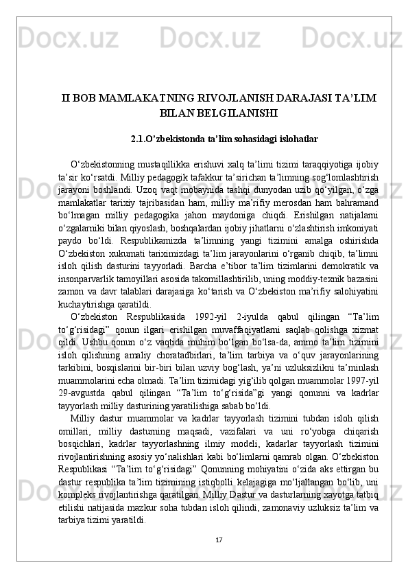 II BOB MAMLAKATNING RIVOJLANISH DARAJASI TA’LIM
BILAN BELGILANISHI
2.1.O’zbekistonda ta’lim sohasidagi islohatlar
O‘zbekistonning  mustaqillikka erishuvi  xalq  ta’limi  tizimi  taraqqiyotiga ijobiy
ta’sir ko‘rsatdi. Milliy pedagogik tafakkur ta’sirichan ta’limning sog‘lomlashtirish
jarayoni   boshlandi.   Uzoq   vaqt   mobaynida   tashqi   dunyodan   uzib   qo‘yilgan,   o‘zga
mamlakatlar   tarixiy   tajribasidan   ham,   milliy   ma’rifiy   merosdan   ham   bahramand
bo‘lmagan   milliy   pedagogika   jahon   maydoniga   chiqdi.   Erishilgan   natijalarni
o‘zgalarniki bilan qiyoslash, boshqalardan ijobiy jihatlarni o‘zlashtirish imkoniyati
paydo   bo‘ldi.   Respublikamizda   ta’limning   yangi   tizimini   amalga   oshirishda
O‘zbekiston   xukumati   tariximizdagi   ta’lim   jarayonlarini   o‘rganib   chiqib,   ta’limni
isloh   qilish   dasturini   tayyorladi.   Barcha   e’tibor   ta’lim   tizimlarini   demokratik   va
insonparvarlik tamoyillari asosida takomillashtirilib, uning moddiy-texnik bazasini
zamon   va   davr   talablari   darajasiga   ko‘tarish   va   O‘zbekiston   ma’rifiy   salohiyatini
kuchaytirishga qaratildi. 
O‘zbekiston   Respublikasida   1992-yil   2-iyulda   qabul   qilingan   “Ta’lim
to‘g‘risidagi”   qonun   ilgari   erishilgan   muvaffaqiyatlarni   saqlab   qolishga   xizmat
qildi.   Ushbu   qonun   o‘z   vaqtida   muhim   bo‘lgan   bo‘lsa-da,   ammo   ta’lim   tizimini
isloh   qilishning   amaliy   choratadbirlari,   ta’lim   tarbiya   va   o‘quv   jarayonlarining
tarkibini,   bosqislarini   bir-biri   bilan   uzviy   bog‘lash,   ya’ni   uzluksizlikni   ta’minlash
muammolarini echa olmadi. Ta’lim tizimidagi yig‘ilib qolgan muammolar 1997-yil
29-avgustda   qabul   qilingan   “Ta’lim   to‘g‘risida”gi   yangi   qonunni   va   kadrlar
tayyorlash milliy dasturining yaratilishiga sabab bo‘ldi. 
Milliy   dastur   muammolar   va   kadrlar   tayyorlash   tizimini   tubdan   isloh   qilish
omillari,   milliy   dasturning   maqsadi,   vazifalari   va   uni   ro‘yobga   chiqarish
bosqichlari,   kadrlar   tayyorlashning   ilmiy   modeli,   kadarlar   tayyorlash   tizimini
rivojlantirishning asosiy yo‘nalishlari kabi bo‘limlarni qamrab olgan. O‘zbekiston
Respublikasi   “Ta’lim   to‘g‘risidagi”   Qonunning   mohiyatini   o‘zida   aks   ettirgan   bu
dastur   respublika   ta’lim   tizimining   istiqbolli   kelajagiga   mo‘ljallangan   bo‘lib,   uni
kompleks rivojlantirishga qaratilgan. Milliy Dastur va dasturlarning xayotga tatbiq
etilishi  natijasida mazkur soha tubdan isloh qilindi, zamonaviy uzluksiz ta’lim va
tarbiya tizimi yaratildi.
17 