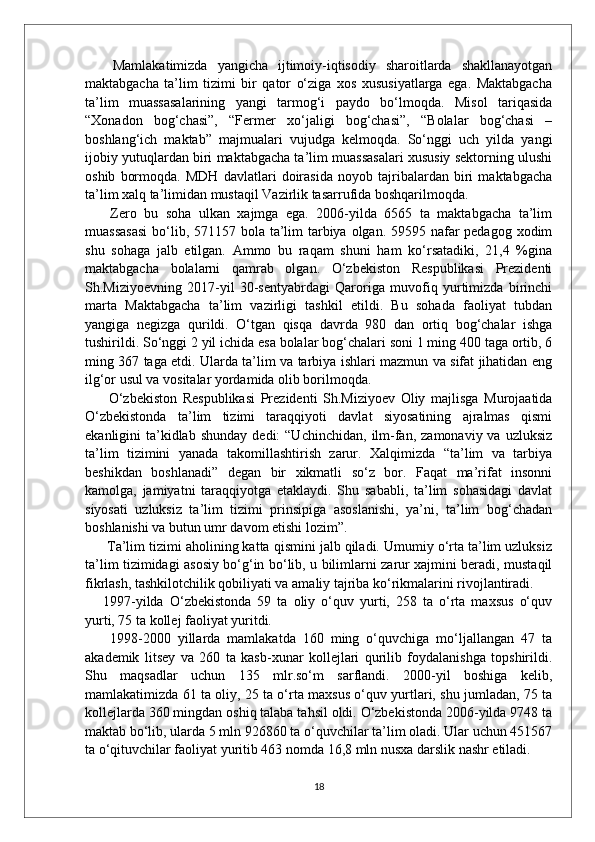   Mamlakatimizda   yangicha   ijtimoiy-iqtisodiy   sharoitlarda   shakllanayotgan
maktabgacha   ta’lim   tizimi   bir   qator   o‘ziga   xos   xususiyatlarga   ega.   Maktabgacha
ta’lim   muassasalarining   yangi   tarmog‘i   paydo   bo‘lmoqda.   Misol   tariqasida
“Xonadon   bog‘chasi”,   “Fermer   xo‘jaligi   bog‘chasi”,   “Bolalar   bog‘chasi   –
boshlang‘ich   maktab”   majmualari   vujudga   kelmoqda.   So‘nggi   uch   yilda   yangi
ijobiy yutuqlardan biri maktabgacha ta’lim muassasalari xususiy sektorning ulushi
oshib   bormoqda.   MDH   davlatlari   doirasida   noyob   tajribalardan   biri   maktabgacha
ta’lim xalq ta’limidan mustaqil Vazirlik tasarrufida boshqarilmoqda.
  Zero   bu   soha   ulkan   xajmga   ega.   2006-yilda   6565   ta   maktabgacha   ta’lim
muassasasi  bo‘lib, 571157 bola ta’lim  tarbiya olgan. 59595 nafar  pedagog xodim
shu   sohaga   jalb   etilgan.   Ammo   bu   raqam   shuni   ham   ko‘rsatadiki,   21,4   %gina
maktabgacha   bolalarni   qamrab   olgan.   O‘zbekiston   Respublikasi   Prezidenti
Sh.Miziyoevning   2017-yil   30-sentyabrdagi   Qaroriga   muvofiq   yurtimizda   birinchi
marta   Maktabgacha   ta’lim   vazirligi   tashkil   etildi.   Bu   sohada   faoliyat   tubdan
yangiga   negizga   qurildi.   O‘tgan   qisqa   davrda   980   dan   ortiq   bog‘chalar   ishga
tushirildi.  So‘nggi 2 yil ichida esa bolalar bog‘chalari soni 1 ming 400 taga ortib, 6
ming 367 taga etdi. Ularda ta’lim va tarbiya ishlari mazmun va sifat jihatidan eng
ilg‘or usul va vositalar yordamida olib borilmoqda.
  O‘zbekiston   Respublikasi   Prezidenti   Sh.Miziyoev   Oliy   majlisga   Murojaatida
O‘zbekistonda   ta’lim   tizimi   taraqqiyoti   davlat   siyosatining   ajralmas   qismi
ekanligini   ta’kidlab  shunday  dedi:  “Uchinchidan,   ilm-fan,  zamonaviy  va  uzluksiz
ta’lim   tizimini   yanada   takomillashtirish   zarur.   Xalqimizda   “ta’lim   va   tarbiya
beshikdan   boshlanadi”   degan   bir   xikmatli   so‘z   bor.   Faqat   ma’rifat   insonni
kamolga,   jamiyatni   taraqqiyotga   etaklaydi.   Shu   sababli,   ta’lim   sohasidagi   davlat
siyosati   uzluksiz   ta’lim   tizimi   prinsipiga   asoslanishi,   ya’ni,   ta’lim   bog‘chadan
boshlanishi va butun umr davom etishi lozim”.
 Ta’lim tizimi aholining katta qismini jalb qiladi. Umumiy o‘rta ta’lim uzluksiz
ta’lim tizimidagi asosiy bo‘g‘in bo‘lib, u bilimlarni zarur xajmini beradi, mustaqil
fikrlash, tashkilotchilik qobiliyati va amaliy tajriba ko‘rikmalarini rivojlantiradi. 
1997-yilda   O‘zbekistonda   59   ta   oliy   o‘quv   yurti,   258   ta   o‘rta   maxsus   o‘quv
yurti, 75 ta kollej faoliyat yuritdi.
  1998-2000   yillarda   mamlakatda   160   ming   o‘quvchiga   mo‘ljallangan   47   ta
akademik   litsey   va   260   ta   kasb-xunar   kollejlari   qurilib   foydalanishga   topshirildi.
Shu   maqsadlar   uchun   135   mlr.so‘m   sarflandi.   2000-yil   boshiga   kelib,
mamlakatimizda 61 ta oliy, 25 ta o‘rta maxsus o‘quv yurtlari, shu jumladan, 75 ta
kollejlarda 360 mingdan oshiq talaba tahsil oldi. O‘zbekistonda 2006-yilda 9748 ta
maktab bo‘lib, ularda 5 mln 926860 ta o‘quvchilar ta’lim oladi. Ular uchun 451567
ta o‘qituvchilar faoliyat yuritib 463 nomda 16,8 mln nusxa darslik nashr etiladi. 
18 