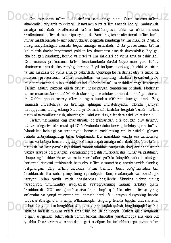 Umumiy   o`rta   ta’lim   1-11   sinflarni   o`z   ichiga   oladi.   O`rta   maxsus   ta’lim
akademik litsiylarda to`qqiz yillik tayanch o`rta ta’lim asosida ikki yil mobaynida
amalga   oshiriladi.   Professional   ta’lim   boshlang`ich,   o`rta   va   o`rta   maxsus
professional   ta’lim   darajalariga   ajratiladi.   Boshlang`ich   professional   ta’lim   kasb-
hunar maktablarida 9-sinf bitiruvchilari negizida kunduzgi ta’lim shaklida 2 yillik
integiratsiyalashgan   asosida   bepul   amalga   oshiriladi.   O`rta   professional   ta’lim
kollejlarda   davlat   buyurtmasi   yoki   to`lov-shartnoma   asosida   davomiyligi   2   yilga-
cha bo`lgan kunduzgi, kechki va sirtqi ta’lim shakllari bo`yicha amalga oshiriladi.
Orta   maxsus   professional   ta’lim   texnikumlarda   davlat   buyurtmasi   yoki   to`lov
shartnoma   asosida   davomiyligi   kamida   2   yil   bo`lgan   kunduzgi,   kechki   va   sirtqi
ta’lim shakllari bo`yicha amalga oshiriladi. Qonunga ko`ra davlat oliy ta’lim,o`rta
maxsus,   professional   ta’lim   tashkilotlari   va   ularning   filiallari   Prezident   yoki
hukumat   qarorlari   bilan   tashkil   etiladi.   Nodavlat   ta’lim   tashkilotlariga   litsenziya
Ta’lim   sifatini   nazorat   qilish   davlat   inespeksiyasi   tomonidan   beriladi.   Nodavlat
ta’lim muassasalarini tashkil etish ularning ta’sischilari tomonidan amalga oshirila-
di.   Ushbu   qonun   rasmiy   e’lon   qilingan   kundan   e’tiboran   kuchga   kiradi.   Eng
samarali   investetsiya   bu   ta’limga   qilingan   invistetsiyadir.   Chunki   jamiyat
taraqqiyotini, uning ertangi kunini  yituk malakali  kadirlar  belgilab beradi. Ta’lim
tizimini takomillashtirish, ularning bilimini oshirish, sifat darajasini ko`tarishdir. 
Ta’lim   tizimining   eng   mas’uliyatli   bo‘g‘inlaridan   biri   bo‘lgan   oliy   ta’limni
tubdan  o‘zgartirilishi   mustaqil  O‘zbekistonda   islohatlarning  tarkibiy  qismi   bo‘ldi.
Mamlakat   kelajagi   va   taraqqiyoti   bevosita   yoshlarning   milliy   istiqlol   g‘oyasi
ruhida   tarbiyalanganligi   bilan   belgilanadi.   Bu   murakkab   vazifa   esa   zamonaviy
ta’lim va tarbiya tizimini vujudga keltirish orqali amalga oshiriladi. Shu bois ta’lim
tizimida ma’naviy-ma’rifiy ishlarni zamon talablari darajasida rivojlantirish ustivor
vazifa sifatida belgilangan. Yoshlarning tegishli mutaxassislik, hunar va kasblarini
chuqur egallashlari Vatan va millat manfaatlari yo‘lida fidoyilik ko‘rsata oladigan
barkamol   shaxsni   tarbiyalash   ham   oliy   ta’lim   zimmasidagi   asosiy   vazifa   ekanligi
belgilangan.   Oliy   ta’lim   uzluksiz   ta’lim   tizimini   bosh   bo‘g‘inlaridan   biri
hisoblanadi.   Bu   soha   jamiyatning   iqtisodiyoti,   fani,   madaniyati   va   texnologik
jarayoni   bilan   yaxlit   xolda   chasbarchas   bog‘liqdir.   Shuning   uchun   uning
taraqqiyoti   umummilliy   rivojlanish   strategiyasining   muhim   tarkibiy   qismi
hisoblanadi.   XXI   asr   globalizatsiya   bilan   bog‘liq   holda   oliy   ta’limga   yangi
an’analar   va   yangi   muammolarni   etkazib   berdi.   Bu   jarayon   dunyoning   barcha
universitetlariga   o‘z   ta’sirini   o‘tkazmoqda.   Bugungi   kunda   barcha   universitetlar
uchun dunyo ta’lim kengliklarida o‘z mavqeini saqlab qolish, teng huquqli hamkor
sifatida   bo‘lish   muhim   vazifalardan   biri   bo‘lib   qolmoqda.   Xulosa   qilib   aytganda
o`qish,   o`rganish,   bilim   olish   uchun   barcha   sharoitlar   yaratilmoqda   ana   endi   biz
yoshlar   Prezidentimiz   tomonidan   ilgari   surilgan   bu   tashabbuslarga   javoban   har
19 