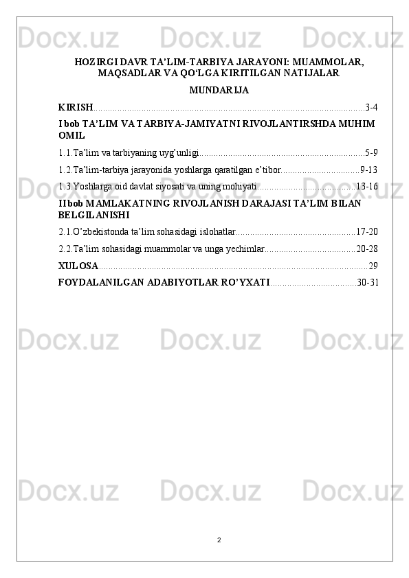 HOZIRGI DAVR TA’LIM-TARBIYA JARAYONI: MUAMMOLAR,
MAQSADLAR VA QO‘LGA KIRITILGAN NATIJALAR
MUNDARIJA
KIRISH .................................................................................................................3-4
I bob TA’LIM VA TARBIYA-JAMIYATNI RIVOJLANTIRSHDA MUHIM 
OMIL
1.1.Ta’lim va tarbiyaning uyg’unligi.....................................................................5-9
1.2.Ta’lim-tarbiya jarayonida yoshlarga qaratilgan e’tibor.................................9-13
1.3.Yoshlarga oid davlat siyosati va uning mohiyati.........................................13-16
II bob MAMLAKATNING RIVOJLANISH DARAJASI TA’LIM BILAN 
BELGILANISHI
2.1.O’zbekistonda ta’lim sohasidagi islohatlar..................................................17-20
2.2.Ta’lim sohasidagi muammolar va unga yechimlar......................................20-28
XULOSA ................................................................................................................29
FOYDALANILGAN ADABIYOTLAR RO’YXATI ....................................30-31
2 