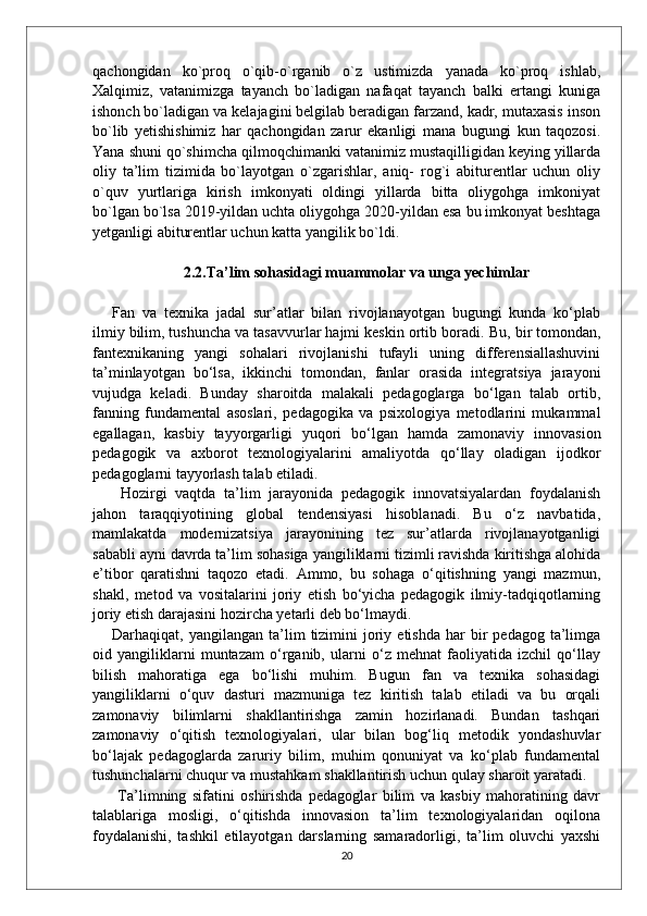 qachongidan   ko`proq   o`qib-o`rganib   o`z   ustimizda   yanada   ko`proq   ishlab,
Xalqimiz,   vatanimizga   tayanch   bo`ladigan   nafaqat   tayanch   balki   ertangi   kuniga
ishonch bo`ladigan va kelajagini belgilab beradigan farzand, kadr, mutaxasis inson
bo`lib   yetishishimiz   har   qachongidan   zarur   ekanligi   mana   bugungi   kun   taqozosi.
Yana shuni qo`shimcha qilmoqchimanki vatanimiz mustaqilligidan keying yillarda
oliy   ta’lim   tizimida   bo`layotgan   o`zgarishlar,   aniq-   rog`i   abiturentlar   uchun   oliy
o`quv   yurtlariga   kirish   imkonyati   oldingi   yillarda   bitta   oliygohga   imkoniyat
bo`lgan bo`lsa 2019-yildan uchta oliygohga 2020-yildan esa bu imkonyat beshtaga
yetganligi abiturentlar uchun katta yangilik bo`ldi.
2.2.Ta’lim sohasidagi muammolar va unga yechimlar
Fan   va   texnika   jadal   sur’atlar   bilan   rivojlanayotgan   bugungi   kunda   ko‘plab
ilmiy bilim, tushuncha va tasavvurlar hajmi keskin ortib boradi.  Bu, bir tomondan,
fantexnikaning   yangi   sohalari   rivojlanishi   tufayli   uning   differensiallashuvini
ta’minlayotgan   bo‘lsa,   ikkinchi   tomondan,   fanlar   orasida   integratsiya   jarayoni
vujudga   keladi.   Bunday   sharoitda   malakali   pedagoglarga   bo‘lgan   talab   ortib,
fanning   fundamental   asoslari,   pedagogika   va   psixologiya   metodlarini   mukammal
egallagan,   kasbiy   tayyorgarligi   yuqori   bo‘lgan   hamda   zamonaviy   innovasion
pedagogik   va   axborot   texnologiyalarini   amaliyotda   qo‘llay   oladigan   ijodkor
pedagoglarni tayyorlash talab etiladi.
  Hozirgi   vaqtda   ta’lim   jarayonida   pedagogik   innovatsiyalardan   foydalanish
jahon   taraqqiyotining   global   tendensiyasi   hisoblanadi.   Bu   o‘z   navbatida,
mamlakatda   modernizatsiya   jarayonining   tez   sur’atlarda   rivojlanayotganligi
sababli ayni davrda ta’lim sohasiga yangiliklarni tizimli ravishda kiritishga alohida
e’tibor   qaratishni   taqozo   etadi.   Ammo,   bu   sohaga   o‘qitishning   yangi   mazmun,
shakl,   metod   va   vositalarini   joriy   etish   bo‘yicha   pedagogik   ilmiy-tadqiqotlarning
joriy etish darajasini hozircha yetarli deb bo‘lmaydi. 
Darhaqiqat,  yangilangan  ta’lim   tizimini  joriy  etishda  har  bir   pedagog  ta’limga
oid   yangiliklarni   muntazam   o‘rganib,   ularni   o‘z   mehnat   faoliyatida   izchil   qo‘llay
bilish   mahoratiga   ega   bo‘lishi   muhim.   Bugun   fan   va   texnika   sohasidagi
yangiliklarni   o‘quv   dasturi   mazmuniga   tez   kiritish   talab   etiladi   va   bu   orqali
zamonaviy   bilimlarni   shakllantirishga   zamin   hozirlanadi.   Bundan   tashqari
zamonaviy   o‘qitish   texnologiyalari,   ular   bilan   bog‘liq   metodik   yondashuvlar
bo‘lajak   pedagoglarda   zaruriy   bilim,   muhim   qonuniyat   va   ko‘plab   fundamental
tushunchalarni chuqur va mustahkam shakllantirish uchun qulay sharoit yaratadi.
  Ta’limning   sifatini   oshirishda   pedagoglar   bilim   va   kasbiy   mahoratining   davr
talablariga   mosligi,   o‘qitishda   innovasion   ta’lim   texnologiyalaridan   oqilona
foydalanishi,   tashkil   etilayotgan   darslarning   samaradorligi,   ta’lim   oluvchi   yaxshi
20 