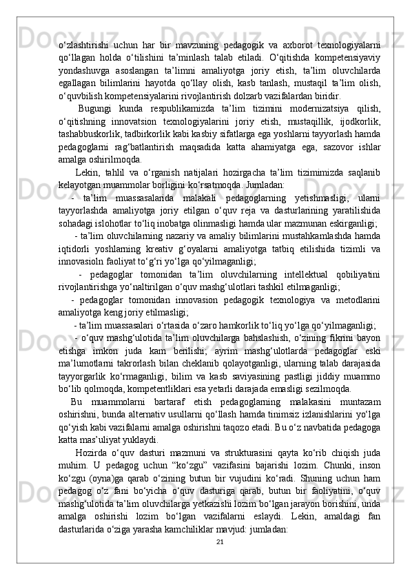 o‘zlashtirishi   uchun   har   bir   mavzuning   pedagogik   va   axborot   texnologiyalarni
qo‘llagan   holda   o‘tilishini   ta’minlash   talab   etiladi.   O‘qitishda   kompetensiyaviy
yondashuvga   asoslangan   ta’limni   amaliyotga   joriy   etish,   ta’lim   oluvchilarda
egallagan   bilimlarini   hayotda   qo‘llay   olish,   kasb   tanlash,   mustaqil   ta’lim   olish,
o‘quvbilish kompetensiyalarini rivojlantirish dolzarb vazifalardan biridir.
  Bugungi   kunda   respublikamizda   ta’lim   tizimini   modernizatsiya   qilish,
o‘qitishning   innovatsion   texnologiyalarini   joriy   etish,   mustaqillik,   ijodkorlik,
tashabbuskorlik, tadbirkorlik kabi kasbiy sifatlarga ega yoshlarni tayyorlash hamda
pedagoglarni   rag‘batlantirish   maqsadida   katta   ahamiyatga   ega,   sazovor   ishlar
amalga oshirilmoqda.
  Lekin,   tahlil   va   o‘rganish   natijalari   hozirgacha   ta’lim   tizimimizda   saqlanib
kelayotgan muammolar borligini ko‘rsatmoqda. Jumladan: 
-   ta’lim   muassasalarida   malakali   pedagoglarning   yetishmasligi,   ularni
tayyorlashda   amaliyotga   joriy   etilgan   o‘quv   reja   va   dasturlarining   yaratilishida
sohadagi islohotlar to‘liq inobatga olinmasligi hamda ular mazmunan eskirganligi;
  - ta’lim oluvchilarning nazariy va amaliy bilimlarini mustahkamlashda hamda
iqtidorli   yoshlarning   kreativ   g‘oyalarni   amaliyotga   tatbiq   etilishida   tizimli   va
innovasioln faoliyat to‘g‘ri yo‘lga qo‘yilmaganligi;
  -   pedagoglar   tomonidan   ta’lim   oluvchilarning   intellektual   qobiliyatini
rivojlantirishga yo‘naltirilgan o‘quv mashg‘ulotlari tashkil etilmaganligi; 
-   pedagoglar   tomonidan   innovasion   pedagogik   texnologiya   va   metodlarini
amaliyotga keng joriy etilmasligi;
 - ta’lim muassasalari o‘rtasida o‘zaro hamkorlik to‘liq yo‘lga qo‘yilmaganligi;
  -  o‘quv  mashg‘ulotida  ta’lim  oluvchilarga  bahslashish,   o‘zining  fikrini  bayon
etishga   imkon   juda   kam   berilishi;   ayrim   mashg‘ulotlarda   pedagoglar   eski
ma’lumotlarni  takrorlash  bilan  cheklanib qolayotganligi, ularning talab  darajasida
tayyorgarlik   ko‘rmaganligi,   bilim   va   kasb   saviyasining   pastligi   jiddiy   muammo
bo‘lib qolmoqda, kompetentliklari esa yetarli darajada emasligi sezilmoqda. 
Bu   muammolarni   bartaraf   etish   pedagoglarning   malakasini   muntazam
oshirishni, bunda alternativ usullarni qo‘llash hamda tinimsiz izlanishlarini yo‘lga
qo‘yish kabi vazifalarni amalga oshirishni taqozo etadi. Bu o‘z navbatida pedagoga
katta mas’uliyat yuklaydi.
  Hozirda   o‘quv   dasturi   mazmuni   va   strukturasini   qayta   ko‘rib   chiqish   juda
muhim.   U   pedagog   uchun   “ko‘zgu”   vazifasini   bajarishi   lozim.   Chunki,   inson
ko‘zgu   (oyna)ga   qarab   o‘zining   butun   bir   vujudini   ko‘radi.   Shuning   uchun   ham
pedagog   o‘z   fani   bo‘yicha   o‘quv   dasturiga   qarab,   butun   bir   faoliyatini,   o‘quv
mashg‘ulotida ta’lim oluvchilarga yetkazishi lozim bo‘lgan jarayon borishini, unda
amalga   oshirishi   lozim   bo‘lgan   vazifalarni   eslaydi.   Lekin,   amaldagi   fan
dasturlarida o‘ziga yarasha kamchiliklar mavjud: jumladan:
21 