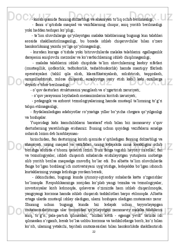  - kirish qismida fanning dolzarbligi va ahamiyati to‘liq ochib berilmasligi;
  -   fanni   o‘qitishda   maqsad   va   vazifalarning   chuqur,   aniq   yoritib   berilmasligi
yoki haddan tashqari ko‘pligi;
  - ta’lim oluvchilarga qo‘yilayotgan malaka talablarining bugungi kun talablari
asosida   shakllantirilmaganligi,   bu   borada   ishlab   chiqaruvchilar   bilan   o‘zaro
hamkorlikning yaxshi yo‘lga qo‘yilmaganligi; 
-   kursdan   kursga   o‘tishda   yoki   bitiruvchilarda   malaka   talablarini   egallaganlik
darajasini aniqlovchi mezonlar va ko‘rsatkichlarning ishlab chiqilmaganligi;
  -   malaka   talablarini   ishlab   chiqishda   ta’lim   oluvchilarning   kasbiy   sifatlari
(mustaqillik,   ijodkorlik,   tadbirkorlik,   tashabbuskorlik)   hamda   mantiqiy   fikrlash
operatsiyalari   (tahlil   qila   olish,   klassifikatsiyalash,   solishtirish,   taqqoslash,
umumllashtirish,   xulosa   chiqarish,   amaliyotga   joriy   etish   kabi)   kabi   omillarga
deyarli e’tibor berilmasligi; 
- o‘quv dasturlari strukturasini yangilash va o‘zgartirish zaruriyati;
 - o‘quv jarayonini loyihalash mexanizmlarini kiritish zaruriyati;
  - pedagogik va axborot texnologiyalarining hamda mustaqil ta’limning to‘g‘ri
talqin etilmaganligi; 
-   foydalaniladigan   adabiyotlar   ro‘yxatiga   yillar   bo‘yicha   chegara   qo‘yilganligi
va boshqalar. 
Yuqoridagi   kabi   kamchiliklarni   barataraf   etish   bilan   biz   zamonaviy   o‘quv
dasturlarning   yaratilishiga   erishamiz.   Buning   uchun   quyidagi   vazifalarni   amalga
oshirish lozim deb hisoblayman- 
birinchidan, fan dasturining kirish qismida o‘qitiladigan fanning dolzarbligi va
ahamiyati,   uning   maqsad   va   vazifalari,   uning   kelajakda   nima   kerakligini   ochib
berishga alohida e’tiborni qaratish lozim. Buni fanga tegishli hayotiy misollar, fan
va   texnologiyalar,   ishlab   chiqarish   sohalarida   erishilayotgan   yutuqlarni   inobatga
olib   yoritib   berilsa   maqsadga   muvofiq   bo‘lar   edi.   Bu   albatta   ta’lim   oluvchilarda
fanga   bo‘lgan   boshlang‘ich   motivatsiyani   uyg‘otishga,   kelajakka   bo‘lgan   ishonch
kurtaklarining yuzaga kelishiga yordam beradi;
  -   ikkinchidan,   bugungi   kunda   ijtimoiy-iqtisodiy   sohalarda   katta   o‘zgarishlar
bo‘lmoqda.   Respublikamizga   xorijdan   ko‘plab   yangi   texnika   va   texnologiyalar,
investisiyalar   kirib   kelmoqda,   qolaversa   o‘zimizda   ham   ishlab   chiqarilmoqda,
yangiyangi korxona hamda ishlab chiqarish tashkilotlari barpo etilmoqda. Albatta
ertaga ularda mustaqil ishlay oladigan, ularni boshqara oladigan mutaxassis zarur.
Shuning   uchun   bugungi   kunda   biz   kelajak   uchun   tayyorlayapgan
mutaxassislarimizga   ular   tomonidan   qo‘yilayotgan   zamonaviy   malaka   talablarini
aniq,   to‘g‘ri,   pala-partish   qilmasdan,   “bizdan   ketdi   -   egasiga   yetdi”   tarzida   ish
qilmasdan o‘rganib, kerak bo‘lsa ushbu korxona va tashkilotlarga borib, ko‘z bilan
ko‘rib, ularning yetakchi,  tajribali  mutaxassislari   bilan hamkorlikda  shakllantirish
22 