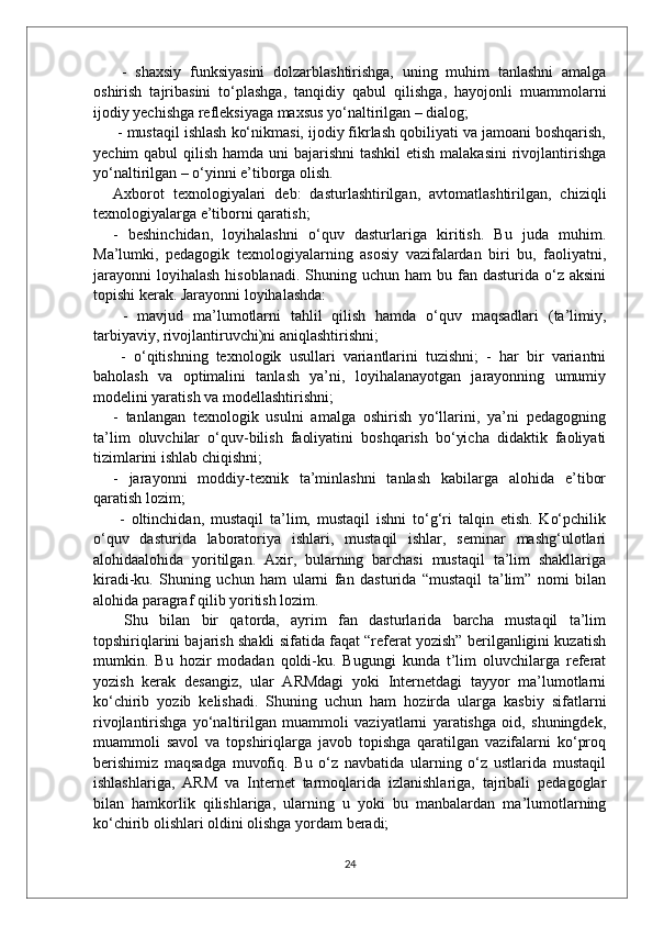 -   shaxsiy   funksiyasini   dolzarblashtirishga,   uning   muhim   tanlashni   amalga
oshirish   tajribasini   to‘plashga,   tanqidiy   qabul   qilishga,   hayojonli   muammolarni
ijodiy yechishga refleksiyaga maxsus yo‘naltirilgan – dialog;
 - mustaqil ishlash ko‘nikmasi, ijodiy fikrlash qobiliyati va jamoani boshqarish,
yechim qabul  qilish hamda uni  bajarishni  tashkil  etish malakasini  rivojlantirishga
yo‘naltirilgan – o‘yinni e’tiborga olish. 
Axborot   texnologiyalari   deb:   dasturlashtirilgan,   avtomatlashtirilgan,   chiziqli
texnologiyalarga e’tiborni qaratish; 
-   beshinchidan,   loyihalashni   o‘quv   dasturlariga   kiritish.   Bu   juda   muhim.
Ma’lumki,   pedagogik   texnologiyalarning   asosiy   vazifalardan   biri   bu,   faoliyatni,
jarayonni  loyihalash  hisoblanadi.  Shuning uchun  ham   bu fan dasturida  o‘z aksini
topishi kerak. Jarayonni loyihalashda:
  -   mavjud   ma’lumotlarni   tahlil   qilish   hamda   o‘quv   maqsadlari   (ta’limiy,
tarbiyaviy, rivojlantiruvchi)ni aniqlashtirishni;
  -   o‘qitishning   texnologik   usullari   variantlarini   tuzishni;   -   har   bir   variantni
baholash   va   optimalini   tanlash   ya’ni,   loyihalanayotgan   jarayonning   umumiy
modelini yaratish va modellashtirishni;
-   tanlangan   texnologik   usulni   amalga   oshirish   yo‘llarini,   ya’ni   pedagogning
ta’lim   oluvchilar   o‘quv-bilish   faoliyatini   boshqarish   bo‘yicha   didaktik   faoliyati
tizimlarini ishlab chiqishni; 
-   jarayonni   moddiy-texnik   ta’minlashni   tanlash   kabilarga   alohida   e’tibor
qaratish lozim;
  -   oltinchidan,   mustaqil   ta’lim,   mustaqil   ishni   to‘g‘ri   talqin   etish.   Ko‘pchilik
o‘quv   dasturida   laboratoriya   ishlari,   mustaqil   ishlar,   seminar   mashg‘ulotlari
alohidaalohida   yoritilgan.   Axir,   bularning   barchasi   mustaqil   ta’lim   shakllariga
kiradi-ku.   Shuning   uchun   ham   ularni   fan   dasturida   “mustaqil   ta’lim”   nomi   bilan
alohida paragraf qilib yoritish lozim.
  Shu   bilan   bir   qatorda,   ayrim   fan   dasturlarida   barcha   mustaqil   ta’lim
topshiriqlarini bajarish shakli sifatida faqat “referat yozish” berilganligini kuzatish
mumkin.   Bu   hozir   modadan   qoldi-ku.   Bugungi   kunda   t’lim   oluvchilarga   referat
yozish   kerak   desangiz,   ular   ARMdagi   yoki   Internetdagi   tayyor   ma’lumotlarni
ko‘chirib   yozib   kelishadi.   Shuning   uchun   ham   hozirda   ularga   kasbiy   sifatlarni
rivojlantirishga   yo‘naltirilgan   muammoli   vaziyatlarni   yaratishga   oid,   shuningdek,
muammoli   savol   va   topshiriqlarga   javob   topishga   qaratilgan   vazifalarni   ko‘proq
berishimiz   maqsadga   muvofiq.   Bu   o‘z   navbatida   ularning   o‘z   ustlarida   mustaqil
ishlashlariga,   ARM   va   Internet   tarmoqlarida   izlanishlariga,   tajribali   pedagoglar
bilan   hamkorlik   qilishlariga,   ularning   u   yoki   bu   manbalardan   ma’lumotlarning
ko‘chirib olishlari oldini olishga yordam beradi;
24