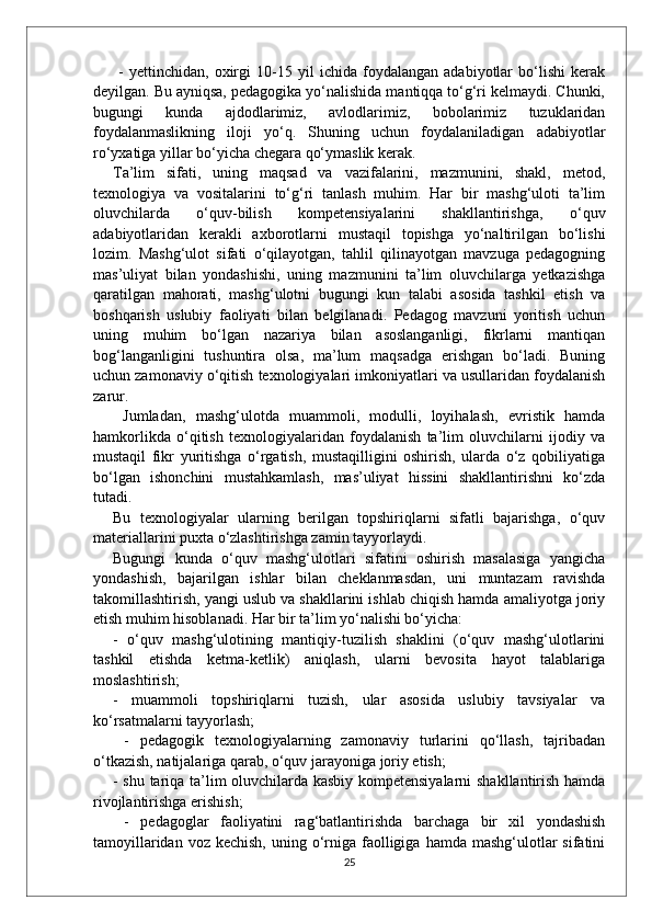   -   yettinchidan,   oxirgi   10-15   yil   ichida   foydalangan   adabiyotlar   bo‘lishi   kerak
deyilgan. Bu ayniqsa, pedagogika yo‘nalishida mantiqqa to‘g‘ri kelmaydi. Chunki,
bugungi   kunda   ajdodlarimiz,   avlodlarimiz,   bobolarimiz   tuzuklaridan
foydalanmaslikning   iloji   yo‘q.   Shuning   uchun   foydalaniladigan   adabiyotlar
ro‘yxatiga yillar bo‘yicha chegara qo‘ymaslik kerak. 
Ta’lim   sifati,   uning   maqsad   va   vazifalarini,   mazmunini,   shakl,   metod,
texnologiya   va   vositalarini   to‘g‘ri   tanlash   muhim.   Har   bir   mashg‘uloti   ta’lim
oluvchilarda   o‘quv-bilish   kompetensiyalarini   shakllantirishga,   o‘quv
adabiyotlaridan   kerakli   axborotlarni   mustaqil   topishga   yo‘naltirilgan   bo‘lishi
lozim.   Mashg‘ulot   sifati   o‘qilayotgan,   tahlil   qilinayotgan   mavzuga   pedagogning
mas’uliyat   bilan   yondashishi,   uning   mazmunini   ta’lim   oluvchilarga   yetkazishga
qaratilgan   mahorati,   mashg‘ulotni   bugungi   kun   talabi   asosida   tashkil   etish   va
boshqarish   uslubiy   faoliyati   bilan   belgilanadi.   Pedagog   mavzuni   yoritish   uchun
uning   muhim   bo‘lgan   nazariya   bilan   asoslanganligi,   fikrlarni   mantiqan
bog‘langanligini   tushuntira   olsa,   ma’lum   maqsadga   erishgan   bo‘ladi.   Buning
uchun zamonaviy o‘qitish texnologiyalari imkoniyatlari va usullaridan foydalanish
zarur.
  Jumladan,   mashg‘ulotda   muammoli,   modulli,   loyihalash,   evristik   hamda
hamkorlikda   o‘qitish   texnologiyalaridan   foydalanish   ta’lim   oluvchilarni   ijodiy   va
mustaqil   fikr   yuritishga   o‘rgatish,   mustaqilligini   oshirish,   ularda   o‘z   qobiliyatiga
bo‘lgan   ishonchini   mustahkamlash,   mas’uliyat   hissini   shakllantirishni   ko‘zda
tutadi. 
Bu   texnologiyalar   ularning   berilgan   topshiriqlarni   sifatli   bajarishga,   o‘quv
materiallarini puxta o‘zlashtirishga zamin tayyorlaydi. 
Bugungi   kunda   o‘quv   mashg‘ulotlari   sifatini   oshirish   masalasiga   yangicha
yondashish,   bajarilgan   ishlar   bilan   cheklanmasdan,   uni   muntazam   ravishda
takomillashtirish, yangi uslub va shakllarini ishlab chiqish hamda amaliyotga joriy
etish muhim hisoblanadi. Har bir ta’lim yo‘nalishi bo‘yicha: 
-   o‘quv   mashg‘ulotining   mantiqiy-tuzilish   shaklini   (o‘quv   mashg‘ulotlarini
tashkil   etishda   ketma-ketlik)   aniqlash,   ularni   bevosita   hayot   talablariga
moslashtirish; 
-   muammoli   topshiriqlarni   tuzish,   ular   asosida   uslubiy   tavsiyalar   va
ko‘rsatmalarni tayyorlash;
  -   pedagogik   texnologiyalarning   zamonaviy   turlarini   qo‘llash,   tajribadan
o‘tkazish, natijalariga qarab, o‘quv jarayoniga joriy etish; 
- shu tariqa ta’lim oluvchilarda kasbiy kompetensiyalarni  shakllantirish hamda
rivojlantirishga erishish;
  -   pedagoglar   faoliyatini   rag‘batlantirishda   barchaga   bir   xil   yondashish
tamoyillaridan  voz  kechish,  uning o‘rniga  faolligiga  hamda  mashg‘ulotlar   sifatini
25 