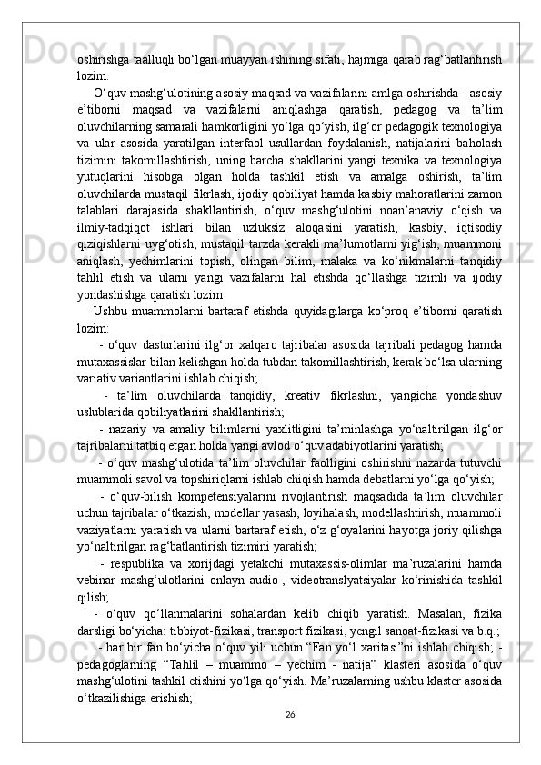 oshirishga taalluqli bo‘lgan muayyan ishining sifati, hajmiga qarab rag‘batlantirish
lozim. 
O‘quv mashg‘ulotining asosiy maqsad va vazifalarini amlga oshirishda - asosiy
e’tiborni   maqsad   va   vazifalarni   aniqlashga   qaratish,   pedagog   va   ta’lim
oluvchilarning samarali hamkorligini yo‘lga qo‘yish, ilg‘or pedagogik texnologiya
va   ular   asosida   yaratilgan   interfaol   usullardan   foydalanish,   natijalarini   baholash
tizimini   takomillashtirish,   uning   barcha   shakllarini   yangi   texnika   va   texnologiya
yutuqlarini   hisobga   olgan   holda   tashkil   etish   va   amalga   oshirish,   ta’lim
oluvchilarda mustaqil fikrlash, ijodiy qobiliyat hamda kasbiy mahoratlarini zamon
talablari   darajasida   shakllantirish,   o‘quv   mashg‘ulotini   noan’anaviy   o‘qish   va
ilmiy-tadqiqot   ishlari   bilan   uzluksiz   aloqasini   yaratish,   kasbiy,   iqtisodiy
qiziqishlarni uyg‘otish, mustaqil  tarzda kerakli ma’lumotlarni yig‘ish, muammoni
aniqlash,   yechimlarini   topish,   olingan   bilim,   malaka   va   ko‘nikmalarni   tanqidiy
tahlil   etish   va   ularni   yangi   vazifalarni   hal   etishda   qo‘llashga   tizimli   va   ijodiy
yondashishga qaratish lozim  
Ushbu   muammolarni   bartaraf   etishda   quyidagilarga   ko‘proq   e’tiborni   qaratish
lozim:
  -   o‘quv   dasturlarini   ilg‘or   xalqaro   tajribalar   asosida   tajribali   pedagog   hamda
mutaxassislar bilan kelishgan holda tubdan takomillashtirish, kerak bo‘lsa ularning
variativ variantlarini ishlab chiqish;
  -   ta’lim   oluvchilarda   tanqidiy,   kreativ   fikrlashni,   yangicha   yondashuv
uslublarida qobiliyatlarini shakllantirish;
  -   nazariy   va   amaliy   bilimlarni   yaxlitligini   ta’minlashga   yo‘naltirilgan   ilg‘or
tajribalarni tatbiq etgan holda yangi avlod o‘quv adabiyotlarini yaratish;
  -   o‘quv   mashg‘ulotida   ta’lim   oluvchilar   faolligini   oshirishni   nazarda   tutuvchi
muammoli savol va topshiriqlarni ishlab chiqish hamda debatlarni yo‘lga qo‘yish;
  -   o‘quv-bilish   kompetensiyalarini   rivojlantirish   maqsadida   ta’lim   oluvchilar
uchun tajribalar o‘tkazish, modellar yasash, loyihalash, modellashtirish, muammoli
vaziyatlarni yaratish va ularni bartaraf etish, o‘z g‘oyalarini hayotga joriy qilishga
yo‘naltirilgan rag‘batlantirish tizimini yaratish;
  -   respublika   va   xorijdagi   yetakchi   mutaxassis-olimlar   ma’ruzalarini   hamda
vebinar   mashg‘ulotlarini   onlayn   audio-,   videotranslyatsiyalar   ko‘rinishida   tashkil
qilish; 
-   o‘quv   qo‘llanmalarini   sohalardan   kelib   chiqib   yaratish.   Masalan,   fizika
darsligi bo‘yicha: tibbiyot-fizikasi, transport fizikasi, yengil sanoat-fizikasi va b.q.;
  - har  bir  fan bo‘yicha o‘quv yili  uchun “Fan yo‘l  xaritasi”ni  ishlab chiqish;  -
pedagoglarning   “Tahlil   –   muammo   –   yechim   -   natija”   klasteri   asosida   o‘quv
mashg‘ulotini tashkil etishini yo‘lga qo‘yish. Ma’ruzalarning ushbu klaster asosida
o‘tkazilishiga erishish; 
26 