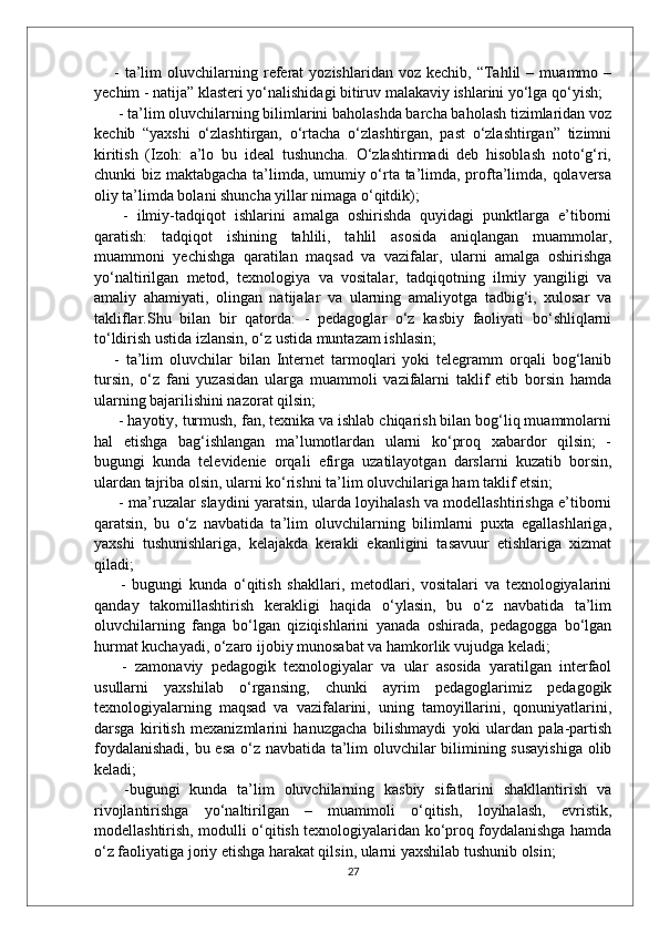 -   ta’lim   oluvchilarning   referat   yozishlaridan  voz   kechib,   “Tahlil   –  muammo   –
yechim - natija” klasteri yo‘nalishidagi bitiruv malakaviy ishlarini yo‘lga qo‘yish;
 - ta’lim oluvchilarning bilimlarini baholashda barcha baholash tizimlaridan voz
kechib   “yaxshi   o‘zlashtirgan,   o‘rtacha   o‘zlashtirgan,   past   o‘zlashtirgan”   tizimni
kiritish   (Izoh:   a’lo   bu   ideal   tushuncha.   O‘zlashtirmadi   deb   hisoblash   noto‘g‘ri,
chunki biz maktabgacha ta’limda, umumiy o‘rta ta’limda, profta’limda, qolaversa
oliy ta’limda bolani shuncha yillar nimaga o‘qitdik);
  -   ilmiy-tadqiqot   ishlarini   amalga   oshirishda   quyidagi   punktlarga   e’tiborni
qaratish:   tadqiqot   ishining   tahlili,   tahlil   asosida   aniqlangan   muammolar,
muammoni   yechishga   qaratilan   maqsad   va   vazifalar,   ularni   amalga   oshirishga
yo‘naltirilgan   metod,   texnologiya   va   vositalar,   tadqiqotning   ilmiy   yangiligi   va
amaliy   ahamiyati,   olingan   natijalar   va   ularning   amaliyotga   tadbig‘i,   xulosar   va
takliflar.Shu   bilan   bir   qatorda:   -   pedagoglar   o‘z   kasbiy   faoliyati   bo‘shliqlarni
to‘ldirish ustida izlansin, o‘z ustida muntazam ishlasin; 
-   ta’lim   oluvchilar   bilan   Internet   tarmoqlari   yoki   telegramm   orqali   bog‘lanib
tursin,   o‘z   fani   yuzasidan   ularga   muammoli   vazifalarni   taklif   etib   borsin   hamda
ularning bajarilishini nazorat qilsin;
 - hayotiy, turmush, fan, texnika va ishlab chiqarish bilan bog‘liq muammolarni
hal   etishga   bag‘ishlangan   ma’lumotlardan   ularni   ko‘proq   xabardor   qilsin;   -
bugungi   kunda   televidenie   orqali   efirga   uzatilayotgan   darslarni   kuzatib   borsin,
ulardan tajriba olsin, ularni ko‘rishni ta’lim oluvchilariga ham taklif etsin;
  - ma’ruzalar slaydini yaratsin, ularda loyihalash va modellashtirishga e’tiborni
qaratsin,   bu   o‘z   navbatida   ta’lim   oluvchilarning   bilimlarni   puxta   egallashlariga,
yaxshi   tushunishlariga,   kelajakda   kerakli   ekanligini   tasavuur   etishlariga   xizmat
qiladi;
  -   bugungi   kunda   o‘qitish   shakllari,   metodlari,   vositalari   va   texnologiyalarini
qanday   takomillashtirish   kerakligi   haqida   o‘ylasin,   bu   o‘z   navbatida   ta’lim
oluvchilarning   fanga   bo‘lgan   qiziqishlarini   yanada   oshirada,   pedagogga   bo‘lgan
hurmat kuchayadi, o‘zaro ijobiy munosabat va hamkorlik vujudga keladi;
  -   zamonaviy   pedagogik   texnologiyalar   va   ular   asosida   yaratilgan   interfaol
usullarni   yaxshilab   o‘rgansing,   chunki   ayrim   pedagoglarimiz   pedagogik
texnologiyalarning   maqsad   va   vazifalarini,   uning   tamoyillarini,   qonuniyatlarini,
darsga   kiritish   mexanizmlarini   hanuzgacha   bilishmaydi   yoki   ulardan   pala-partish
foydalanishadi, bu esa o‘z navbatida ta’lim oluvchilar bilimining susayishiga olib
keladi;
  -bugungi   kunda   ta’lim   oluvchilarning   kasbiy   sifatlarini   shakllantirish   va
rivojlantirishga   yo‘naltirilgan   –   muammoli   o‘qitish,   loyihalash,   evristik,
modellashtirish, modulli o‘qitish texnologiyalaridan ko‘proq foydalanishga hamda
o‘z faoliyatiga joriy etishga harakat qilsin, ularni yaxshilab tushunib olsin;
27 