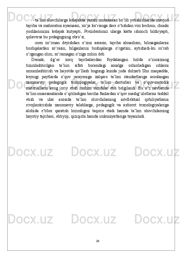  - ta’lim oluvchilarga kelajakda yaxshi mutaxassis bo‘lib yetishishlarida mavjud
tajriba va mahoratini ayamasin, xo‘ja ko‘rsinga dars o‘tishdan voz kechsin, chunki
yoshlarimizni   kelajak   kutyapti,   Prezidentimiz   ularga   katta   ishonch   bildiryapti,
qolaversa bu pedagogning obro‘si;
  -men   zo‘rman   deyishdan   o‘zini   asrasin,   tajriba   almashsin,   bilmaganlarini
boshqalardan   so‘rasin,   bilganlarini   boshqalarga   o‘rgatsin,   aytishadi-ku   so‘rab
o‘rgangan olim, so‘ramagan o‘ziga zolim deb. 
Demak,   ilg‘or   xorij   tajribalaridan   foydalangan   holda   o‘zimizning
tizimlashtirilgan   ta’lim   sifati   borasidagi   amalga   oshiriladigan   ishlarni
umumlashtirish   va   hayotda   qo‘llash   bugungi   kunda   juda   dolzarb   Shu   maqsadda,
keyingi   paytlarda   o‘quv   jarayoniga   xalqaro   ta’lim   standartlariga   asoslangan
zamonaviy   pedagogik   texnologiyalar,   ta’lim   dasturlari   va   o‘quv-metodik
materiallarni   keng   joriy   etish   muhim   vazifalar   etib   belgilandi.   Bu   o‘z   navbatida
ta’lim muassasalarida o‘qitiladigan barcha fanlardan o‘quv mashg‘ulotlarini tashkil
etish   va   ular   asosida   ta’lim   oluvchilarning   intellektual   qobiliyatlarini
rivojlantirishda   zamonaviy   talablarga,   pedagogik   va   axborot   texnologiyalariga
alohida   e’tibor   qaratish   lozimligini   taqozo   etadi   hamda   ta’lim   oluvchilarning
hayotiy tajribasi, ehtiyoji, qiziqishi hamda imkoniyatlariga tayaniladi.
28 