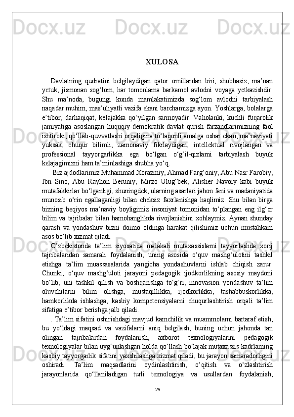 XULOSA
Davlatning   qudratini   belgilaydigan   qator   omillardan   biri,   shubhasiz,   ma’nan
yetuk,   jismonan   sog‘lom,   har   tomonlama   barkamol   avlodni   voyaga   yetkazishdir.
Shu   ma’noda,   bugungi   kunda   mamlakatimizda   sog‘lom   avlodni   tarbiyalash
naqadar muhim, mas’uliyatli vazifa ekani barchamizga ayon. Yoshlarga, bolalarga
e’tibor,   darhaqiqat,   kelajakka   qo‘yilgan   sarmoyadir.   Vaholanki,   kuchli   fuqarolik
jamiyatiga   asoslangan   huquqiy-demokratik   davlat   qurish   farzandlarimizning   faol
ishtiroki, qo‘llab-quvvatlashi orqaligina to‘laqonli amalga oshar ekan, ma’naviyati
yuksak,   chuqur   bilimli,   zamonaviy   fikrlaydigan,   intellektual   rivojlangan   va
professional   tayyorgarlikka   ega   bo‘lgan   o‘g‘il-qizlarni   tarbiyalash   buyuk
kelajagimizni ham ta’minlashiga shubha yo‘q.
 Biz ajdodlarimiz Muhammad Xorazmiy, Ahmad Farg‘oniy, Abu Nasr Farobiy,
Ibn   Sino,   Abu   Rayhon   Beruniy,   Mirzo   Ulug‘bek,   Alisher   Navoiy   kabi   buyuk
mutafakkirlar bo‘lganligi, shuningdek, ularning asarlari jahon fani va madaniyatida
munosib   o‘rin   egallaganligi   bilan   cheksiz   faxrlanishga   haqlimiz.   Shu   bilan   birga
bizning   beqiyos   ma’naviy   boyligimiz   insoniyat   tomonidan   to‘plangan   eng   ilg‘or
bilim  va tajribalar bilan hamohanglikda rivojlanishini  xohlaymiz. Aynan shunday
qarash   va   yondashuv   bizni   doimo   oldinga   harakat   qilishimiz   uchun   mustahkam
asos bo‘lib xizmat qiladi.
O’zbekistonda   ta’lim   siyosatida   malakali   mutaxassislarni   tayyorlashda   xorij
tajribalaridan   samarali   foydalanish,   uning   asosida   o‘quv   mashg‘ulotini   tashkil
etishga   ta’lim   muassasalarida   yangicha   yondashuvlarni   ishlab   chiqish   zarur.
Chunki,   o‘quv   mashg‘uloti   jarayoni   pedagogik   ijodkorlikning   asosiy   maydoni
bo‘lib,   uni   tashkil   qilish   va   boshqarishga   to‘g‘ri,   innovasion   yondashuv   ta’lim
oluvchilarni   bilim   olishga,   mustaqillikka,   ijodkorlikka,   tashabbuskorlikka,
hamkorlikda   ishlashga,   kasbiy   kompetensiyalarni   chuqurlashtirish   orqali   ta’lim
sifatiga e’tibor berishga jalb qiladi.
. Ta’lim sifatini oshirishdagi mavjud kamchilik va muammolarni bartaraf etish,
bu   yo‘ldagi   maqsad   va   vazifalarni   aniq   belgilash,   buning   uchun   jahonda   tan
olingan   tajribalardan   foydalanish,   axborot   texnologiyalarini   pedagogik
texnologiyalar bilan uyg‘unlashgan holda qo‘llash bo‘lajak mutaxassis kadrlarning
kasbiy tayyorgarlik sifatini yaxshilashga xizmat qiladi, bu jarayon samaradorligini
oshiradi.   Ta’lim   maqsadlarini   oydinlashtirish,   o‘qitish   va   o‘zlashtirish
jarayonlarida   qo‘llaniladigan   turli   texnologiya   va   usullardan   foydalanish,
29 