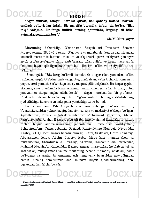 KIRISH
“Agar   intilsak,   astoydil   harakat   qilsak,   har   qanday   baland   marrani
egallash   qo‘limizdan   keladi.   Biz   ma’rifat   borasida,   ta’bir   joiz   bo‘lsa,   “iligi
to‘q”   xalqmiz.   Ilm-fanga   intilish   bizning   qonimizda,   bugungi   til   bilan
aytganda, genimizda bor”. 1
Sh. M. Mirziyoyev
Mavzuning   dolzarbligi.   O‘zbekiston   Respublikasi   Prezidenti   Shavkat
Mirziyoyevning 2020 yil 1 oktabr O‘qituvchi va murabbiylar kuniga bag‘ishlangan
tantanali   marosimda   hurmatli   muallim   va   o‘qituvchi,   qadrli   tarbiyachi,   jonkuyar
ziyoli   professor-o‘qituvchilarni   kasb   bayrami   bilan   qutlab,   yo‘llagan   murojaatida
“millatni   buyuk   qiladigan   kuch   ham   bu   –   ilm-fan,   ta’lim   va   tarbiyadir”,   -   deb
ta’kidladi.
  Shuningdek,   “Biz   keng   ko‘lamli   demokratik   o‘zgarishlar,   jumladan,   ta’lim
islohotlari orqali O‘zbekistonda yangi Uyg‘onish davri, ya’ni Uchinchi Renessans
poydevorini yaratishni o‘zimizga asosiy maqsad qilib belgiladik. Bu haqda gapirar
ekanmiz,   avvalo,   uchinchi   Renessansning   mazmun-mohiyatini   har   birimiz,   butun
jamiyatimiz   chuqur   anglab   olishi   kerak”,   -   degan   murojaati   har   bir   professor-
o‘qituvchi,   izlanuvchi   va   tadqiqotchi,   bo‘lg‘usi   yosh   olimlarmagistr-talabalarning
ijod qilishiga, innovatsion tadqiqotlar yaratishiga turtki bo‘ladi. 
Haqiqatdan   ham,   O‘rta   Osiyo   tarixiga   nazar   soladigan   bo‘lsak,   yurtimiz,
Vatanimiz azaldan yuksak tadqiqotlar, sivilizatsiya va madaniyat o‘chog‘i bo‘lgan.
Ajdodlarimiz,   Buyuk   mutafakkirolimlarimiz   Muhammad   Xorazmiy,   Ahmad
Farg‘oniy, Abu Rayhon Beruniy, Abu Ali ibn Sino, Mahmud Zamahshariy singari
o‘nlab   buyuk   allomalarimizning   jahonshumul   ilmiy-ijodiy   kashfiyotlari,
Sohibqiron Amir Temur bobomiz, Qozizoda Rumiy, Mirzo Ulug‘bek, G‘iyosiddin
Koshiy,   Ali   Qushchi   singari   benazir   olimlar,   Lutfiy,   Sakkokiy,   Hofiz   Xorazmiy,
Abdurahmon   Jomiy,   Alisher   Navoiy,   Bobur   Mirzo   kabi   mumtoz   shoir   va
mutafakkirlar,   Sharafiddin   Ali   Yazdiy,   Mirxond,   Xondamir   kabi   tarixchilar,
Mahmud   Muzahhib,   Kamoliddin   Behzod   singari   musavvirlar,   ko‘plab   xattot   va
sozandalar,   musiqashunos   va   me’morlarning   bebaho   me’moriy   obidalari,   nodir
qo‘lyozma   va   asarlari   tariximizning   uch   ming   yillik   teran   ildizi   mavjudligidan
hamda   bizning   tomirimizda   ana   shunday   buyuk   ajdodlarimizning   qoni
oqayotganidan dalolat beradi.
1
  O‘zbekiston Respublikasi Prezidenti Shavkat Mirziyoyevning O‘qituvchi va murabbiylar kuniga bag‘ishlangan tantanali marosimdagi 
nutqi .30.09.2020
3 
