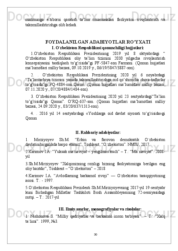 mazmunga   e’tiborni   qaratish   ta’lim   muassasalari   faoliyatini   rivojlantirish   va
takomillashtirishga olib keladi.
FOYDALANILGAN ADABIYOTLAR RO’YXATI
I. O`zbekiston Respublikasi qonunchiligi hujjatlari:
1.O‘zbekiston   Respublikasi   Prezidentining   2019   yil   8   oktyabrdagi   “
O‘zbekiston   Respublikasi   oliy   ta’lim   tizimini   2030   yilgacha   rivojlantirish
konsepsiyasini   tasdiqlash   to‘g‘risida”gi   PF-5847-son   Farmoni.   (Qonun   hujjatlari
ma’lumotlari milliy bazasi, 09.10.2019 y., 06/19/5847/3887-son).
2.   .   O‘zbekiston   Respublikasi   Prezidentining   2020   yil   6   noyabrdagi
“Ta’limtarbiya tizimini yanada takomillashtirishga oid qo‘shimcha chora-tadbirlar
to‘g‘risida”gi   PQ-4884-son   Qarori.   (Qonun   hujjatlari   ma’lumotlari   milliy   bazasi,
07.11.2020 y., 07/20/4884/1484-son).
3.   O zbekiston   Respublikasi   Prezidentining   2020   yil   23   sentyabrdagi“Ta limʼ ʼ
to g risida”gi   Qonun”.   O RQ-637-son.   (Qonun   hujjatlari   ma lumotlari   milliy	
ʼ ʼ ʼ ʼ
bazasi, 24.09.2020 y., 03/20/637/1313-son).
4.   .   2016   yil   14   sentyabrdagi   «Yoshlarga   oid   davlat   siyosati   to‘g‘risida»gi
Qonun
II. Rahbariy adabiyotlar:
1.   Mirziyoyev   Sh.M.   “Erkin   va   farovon   demokratik   O`zbekiston
davlatinibirgalikda barpo etamiz”. Toshkent, “O`zbekiston”. NMIU, 2017.
2.Karimov I.A. “Yuksak ma`naviyat – yengilmas kuch” – T.: “Ma`naviyat”. 2008-
yil
3.Sh.M.Mirziyoyev   “Xalqimizning   roziligi   bizning   faoliyatimizga   berilgan   eng
oliy baxtdir”, Toshkent – “O`zbekiston” – 2018
4.Karimov   I.A.   “Avlodlarning   barkamol   rivoji”   —   O`zbekiston   taraqqiyotining
asosi. T.: - 1997.
5.O`zbekiston Respublikasi Prezidenti Sh.M.Mirziyoyevning 2017-yil 19-sentyabr
kuni   Birlashgan   Millatlar   Tashkiloti   Bosh   Assambleyasining   72-sessiyasidagi
nutqi. – T.: 2017-yil
III. Ilmiy asarlar, monografiyalar va risolalar:
1.   Nishonova   S.   “Milliy   qadriyatlar   va   barkamol   inson   tarbiyasi”.   –   T.:   “Xalq
ta`limi”. 1999, №3.
30 