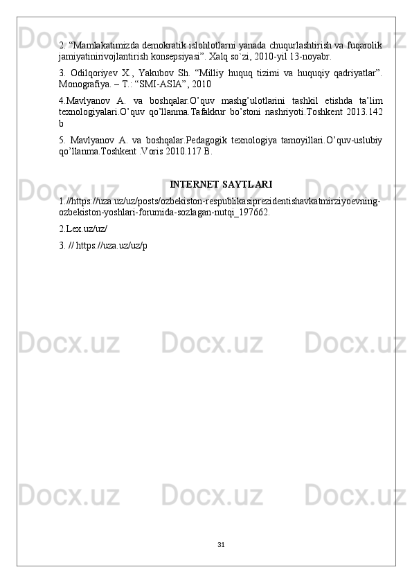 2. “Mamlakatimizda demokratik islohlotlarni yanada chuqurlashtirish va fuqarolik
jamiyatinirivojlantirish konsepsiyasi”. Xalq so`zi, 2010-yil 13-noyabr.
3.   Odilqoriyev   X.,   Yakubov   Sh.   “Milliy   huquq   tizimi   va   huquqiy   qadriyatlar”.
Monografiya. – T.: “SMI-ASIA”, 2010
4.Mavlyanov   A.   va   boshqalar.O’quv   mashg’ulotlarini   tashkil   etishda   ta’lim
texnologiyalari.O’quv   qo’llanma.Tafakkur   bo’stoni   nashriyoti.Toshkent   2013.142
b
5.   Mavlyanov   A.   va   boshqalar.Pedagogik   texnologiya   tamoyillari.O’quv-uslubiy
qo’llanma.Toshkent .Voris 2010.117 B.
INTERNET SAYTLARI
1. //https://uza.uz/uz/posts/ozbekiston-respublikasiprezidentishavkatmirziyoevning-
ozbekiston-yoshlari-forumida-sozlagan-nutqi_197662.
2.Lex.uz/uz/
3.   // https://uza.uz/uz/p
31 