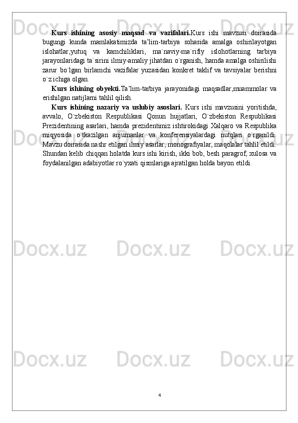 Kurs   ishining   asosiy   maqsad   va   vazifalari. Kurs   ishi   mavzusi   doirasida
bugungi   kunda   mamlakatimizda   ta’lim-tarbiya   sohasida   amalga   oshirilayotgan
islohatlar,yutuq   va   kamchiliklari,   ma`naviy-ma`rifiy   islohotlarning   tarbiya
jarayonlaridagi ta`sirini ilmiy-amaliy jihatdan o`rganish, hamda amalga oshirilishi
zarur   bo`lgan   birlamchi   vazifalar   yuzasidan   konkret   taklif   va   tavsiyalar   berishni
o`z ichiga olgan.
Kurs   ishining   obyekti. Ta’lim-tarbiya   jarayonidagi   maqsadlar,muammolar   va
erishilgan natijlarni tahlil qilish.
Kurs   ishining   nazariy   va   uslubiy   asoslari.   Kurs   ishi   mavzusini   yoritishda,
avvalo,   O`zbekiston   Respublikasi   Qonun   hujjatlari,   O`zbekiston   Respublikasi
Prezidentining  asarlari,  hamda   prezidentimiz  ishtirokidagi  Xalqaro  va  Respublika
miqyosida   o`tkazilgan   anjumanlar   va   konferensiyalardagi   nutqlari   o`rganildi.
Mavzu doirasida nashr etilgan ilmiy asarlar, monografiyalar, maqolalar tahlil etildi.
Shundan kelib chiqqan holatda kurs ishi kirish, ikki bob, besh paragrof, xulosa va
foydalanilgan adabiyotlar ro`yxati qismlariga ajratilgan holda bayon etildi.
4 