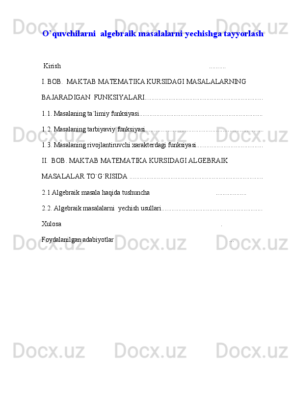 O`quvchilarni  algebraik masalalarni yechishga tayyorlash
  Kirish ..........
I. BOB.  MAKTAB MATEMATIKA KURSIDAGI MASALALARNING 
BAJARADIGAN  FUNKSIYALARI.....................................................................
1.1. Masalaning ta`limiy funksiyasi........................................................................
1.2. Masalaning tarbiyaviy funksiyasi.....................................................................
1.3. Masalaning rivojlantiruvchi xarakterdagi funksiyasi.......................................
II.  BOB. MAKTAB MATEMATIKA KURSIDAGI ALGEBRAIK 
MASALALAR TO`G`RISIDA ..............................................................................
2.1 Algebraik masala haqida tushuncha ..................	

2.2. Algebraik masalalarni  yechish usullari...........................................................
Xulosa .	

Foydalanilgan adabiyotlar ...	
 