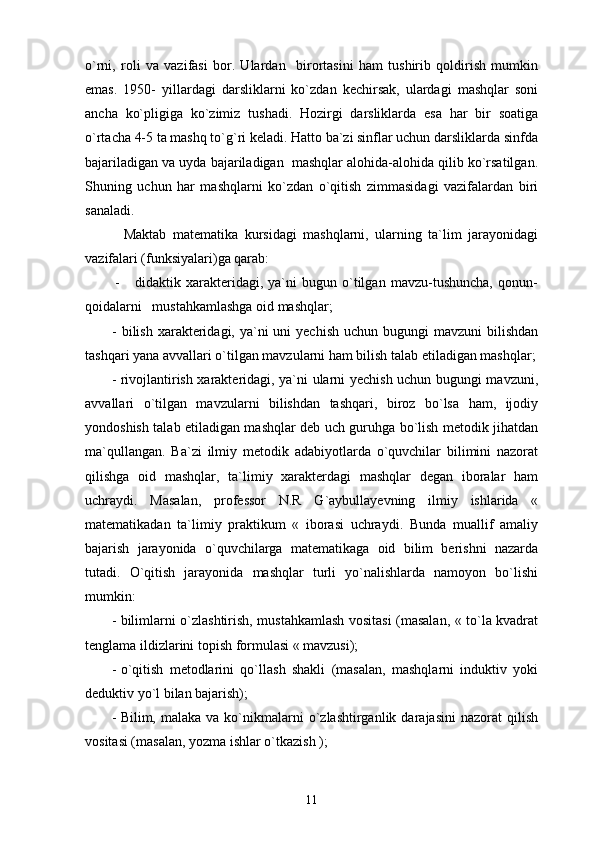 o`rni,   roli   va   vazifasi   bor.   Ulardan     birortasini   ham   tushirib   qoldirish   mumkin
emas.   1950-   yillardagi   darsliklarni   ko`zdan   kechirsak,   ulardagi   mashqlar   soni
ancha   ko`pligiga   ko`zimiz   tushadi.   Hozirgi   darsliklarda   esa   har   bir   soatiga
o`rtacha 4-5 ta mashq to`g`ri keladi. Hatto ba`zi sinflar uchun darsliklarda sinfda
bajariladigan va uyda bajariladigan  mashqlar alohida-alohida qilib ko`rsatilgan.
Shuning   uchun   har   mashqlarni   ko`zdan   o`qitish   zimmasidagi   vazifalardan   biri
sanaladi.
            Maktab   matematika   kursidagi   mashqlarni,   ularning   ta`lim   jarayonidagi
vazifalari (funksiyalari)ga qarab:
            -       didaktik  xarakteridagi,  ya`ni   bugun  o`tilgan   mavzu-tushuncha,   qonun-
qoidalarni   mustahkamlashga oid mashqlar;
- bilish  xarakteridagi, ya`ni  uni  yechish  uchun bugungi  mavzuni  bilishdan
tashqari yana avvallari o`tilgan mavzularni ham bilish talab etiladigan mashqlar;
- rivojlantirish xarakteridagi, ya`ni ularni yechish uchun bugungi mavzuni,
avvallari   o`tilgan   mavzularni   bilishdan   tashqari,   biroz   bo`lsa   ham,   ijodiy
yondoshish talab etiladigan mashqlar deb uch guruhga bo`lish metodik jihatdan
ma`qullangan.   Ba`zi   ilmiy   metodik   adabiyotlarda   o`quvchilar   bilimini   nazorat
qilishga   oid   mashqlar,   ta`limiy   xarakterdagi   mashqlar   degan   iboralar   ham
uchraydi.   Masalan,   professor   N.R   G`aybullayevning   ilmiy   ishlarida   «
matematikadan   ta`limiy   praktikum   «   iborasi   uchraydi.   Bunda   muallif   amaliy
bajarish   jarayonida   o`quvchilarga   matematikaga   oid   bilim   berishni   nazarda
tutadi.   O`qitish   jarayonida   mashqlar   turli   yo`nalishlarda   namoyon   bo`lishi
mumkin:
- bilimlarni o`zlashtirish, mustahkamlash vositasi (masalan, « to`la kvadrat
tenglama ildizlarini topish formulasi « mavzusi);
- o`qitish   metodlarini   qo`llash   shakli   (masalan,   mashqlarni   induktiv   yoki
deduktiv yo`l bilan bajarish);  
- Bilim,  malaka  va  ko`nikmalarni   o`zlashtirganlik  darajasini   nazorat   qilish
vositasi (masalan, yozma ishlar o`tkazish ); 
11 