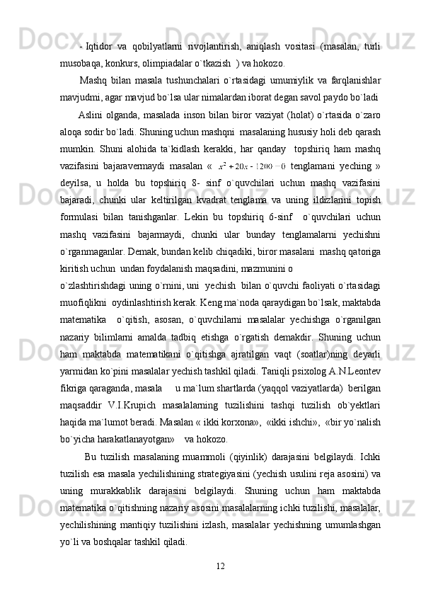 - Iqtidor   va   qobilyatlarni   rivojlantirish,   aniqlash   vositasi   (masalan,   turli
musobaqa, konkurs, olimpiadalar o`tkazish  ) va hokozo.
          Mashq   bilan   masala   tushunchalari   o`rtasidagi   umumiylik   va   farqlanishlar
mavjudmi, agar mavjud bo`lsa ular nimalardan iborat degan savol paydo bo`ladi 
          Aslini   olganda,   masalada   inson   bilan   biror   vaziyat   (holat)   o`rtasida   o`zaro
aloqa sodir bo`ladi. Shuning uchun mashqni  masalaning hususiy holi deb qarash
mumkin.   Shuni   alohida   ta`kidlash   kerakki,   har   qanday     topshiriq   ham   mashq
vazifasini   bajaravermaydi   masalan   «     tenglamani   yeching   »
deyilsa,   u   holda   bu   topshiriq   8-   sinf   o`quvchilari   uchun   mashq   vazifasini
bajaradi,   chunki   ular   keltirilgan   kvadrat   tenglama   va   uning   ildizlarini   topish
formulasi   bilan   tanishganlar.   Lekin   bu   topshiriq   6-sinf     o`quvchilari   uchun
mashq   vazifasini   bajarmaydi,   chunki   ular   bunday   tenglamalarni   yechishni
o`rganmaganlar. Demak, bundan kelib chiqadiki, biror masalani  mashq qatoriga
kiritish uchun  undan foydalanish maqsadini, mazmunini o 
o`zlashtirishdagi uning o`rnini, uni  yechish  bilan o`quvchi faoliyati o`rtasidagi
muofiqlikni  oydinlashtirish kerak. Keng ma`noda qaraydigan bo`lsak, maktabda
matematika     o`qitish,   asosan,   o`quvchilarni   masalalar   yechishga   o`rganilgan
nazariy   bilimlarni   amalda   tadbiq   etishga   o`rgatish   demakdir.   Shuning   uchun
ham   maktabda   matematikani   o`qitishga   ajratilgan   vaqt   (soatlar)ning   deyarli
yarmidan ko`pini masalalar yechish tashkil qiladi. Taniqli psixolog A.N.Leontev
fikriga qaraganda, masala   u ma`lum shartlarda (yaqqol vaziyatlarda)  berilgan
maqsaddir   V.I.Krupich   masalalarning   tuzilishini   tashqi   tuzilish   ob`yektlari
haqida ma`lumot beradi. Masalan « ikki korxona»,  «ikki ishchi»,  «bir yo`nalish
bo`yicha harakatlanayotgan»    va hokozo. 
            Bu   tuzilish   masalaning   muammoli   (qiyinlik)   darajasini   belgilaydi.   Ichki
tuzilish esa masala yechilishining strategiyasini (yechish usulini reja asosini) va
uning   murakkablik   darajasini   belgilaydi.   Shuning   uchun   ham   maktabda
matematika o`qitishning nazariy asosini masalalarning ichki tuzilishi, masalalar,
yechilishining   mantiqiy   tuzilishini   izlash,   masalalar   yechishning   umumlashgan
yo`li va boshqalar tashkil qiladi.
12 