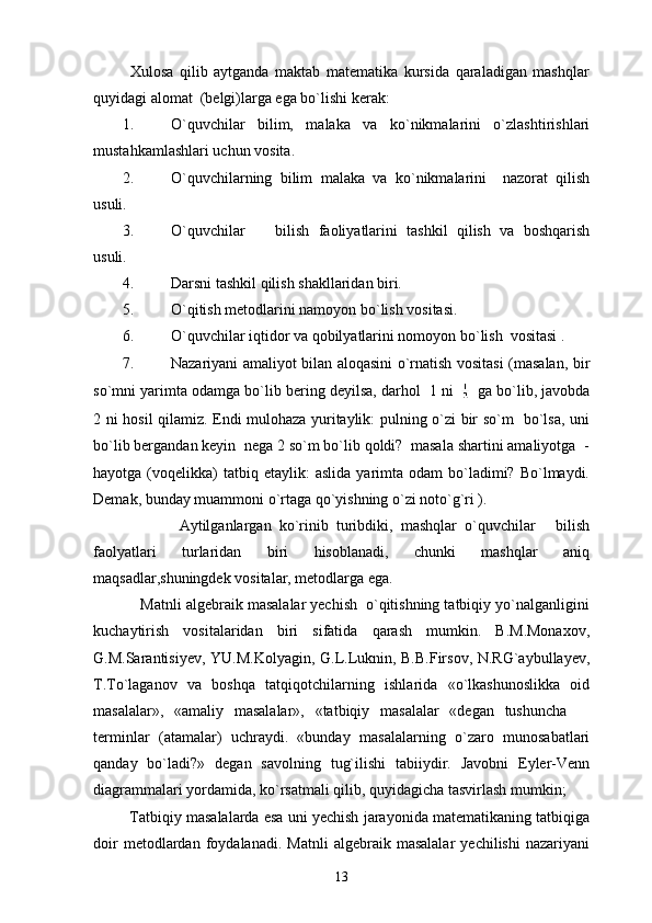             Xulosa   qilib   aytganda   maktab   matematika   kursida   qaraladigan   mashqlar
quyidagi alomat  (belgi)larga ega bo`lishi kerak: 
1. O`quvchilar   bilim,   malaka   va   ko`nikmalarini   o`zlashtirishlari
mustahkamlashlari uchun vosita. 
2. O`quvchilarning   bilim   malaka   va   ko`nikmalarini     nazorat   qilish
usuli.
3. O`quvchilar     bilish   faoliyatlarini   tashkil   qilish   va   boshqarish
usuli.
4. Darsni tashkil qilish shakllaridan biri.
5. O`qitish metodlarini namoyon bo`lish vositasi. 
6. O`quvchilar iqtidor va qobilyatlarini nomoyon bo`lish  vositasi .
7. Nazariyani amaliyot bilan aloqasini o`rnatish vositasi (masalan, bir
so`mni yarimta odamga bo`lib bering deyilsa, darhol  1 ni   ga bo`lib, javobda
2 ni hosil qilamiz. Endi mulohaza yuritaylik: pulning o`zi bir so`m   bo`lsa, uni
bo`lib bergandan keyin  nega 2 so`m bo`lib qoldi?  masala shartini amaliyotga  -
hayotga  (voqelikka)  tatbiq  etaylik:  aslida   yarimta   odam   bo`ladimi?  Bo`lmaydi.
Demak, bunday muammoni o`rtaga qo`yishning o`zi noto`g`ri ).
                      Aytilganlargan   ko`rinib   turibdiki,   mashqlar   o`quvchilar   bilish	

faolyatlari   turlaridan   biri   hisoblanadi,   chunki   mashqlar   aniq
maqsadlar,shuningdek vositalar, metodlarga ega.
           Matnli algebraik masalalar yechish  o`qitishning tatbiqiy yo`nalganligini
kuchaytirish   vositalaridan   biri   sifatida   qarash   mumkin.   B.M.Monaxov,
G.M.Sarantisiyev, YU.M.Kolyagin, G.L.Luknin, B.B.Firsov, N.RG`aybullayev,
T.To`laganov   va   boshqa   tatqiqotchilarning   ishlarida   «o`lkashunoslikka   oid
masalalar»,   «amaliy   masalalar»,   «tatbiqiy   masalalar   «degan   tushuncha  	

terminlar   (atamalar)   uchraydi.   «bunday   masalalarning   o`zaro   munosabatlari
qanday   bo`ladi?»   degan   savolning   tug`ilishi   tabiiydir.   Javobni   Eyler-Venn
diagrammalari yordamida, ko`rsatmali qilib, quyidagicha tasvirlash mumkin;  
         Tatbiqiy masalalarda esa uni yechish jarayonida matematikaning tatbiqiga
doir   metodlardan   foydalanadi.   Matnli   algebraik   masalalar   yechilishi   nazariyani
13 