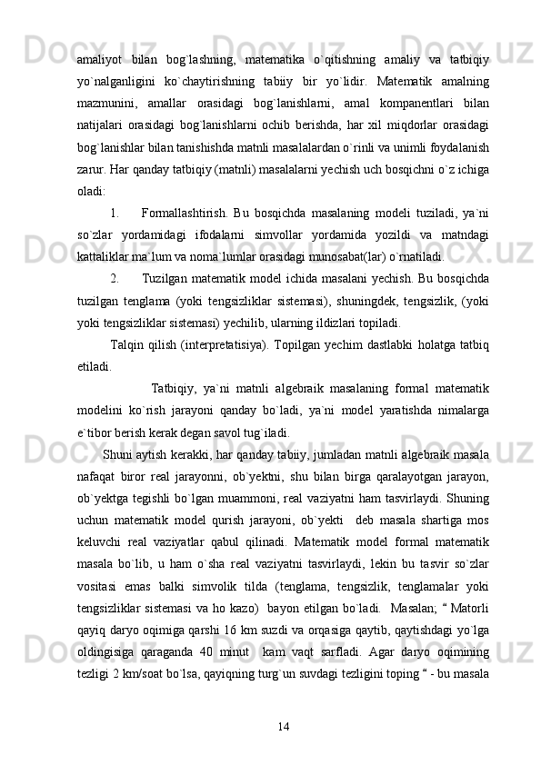 amaliyot   bilan   bog`lashning,   matematika   o`qitishning   amaliy   va   tatbiqiy
yo`nalganligini   ko`chaytirishning   tabiiy   bir   yo`lidir.   Matematik   amalning
mazmunini,   amallar   orasidagi   bog`lanishlarni,   amal   kompanentlari   bilan
natijalari   orasidagi   bog`lanishlarni   ochib   berishda,   har   xil   miqdorlar   orasidagi
bog`lanishlar bilan tanishishda matnli masalalardan o`rinli va unimli foydalanish
zarur. Har qanday tatbiqiy (matnli) masalalarni yechish uch bosqichni o`z ichiga
oladi: 
1. Formallashtirish.   Bu   bosqichda   masalaning   modeli   tuziladi,   ya`ni
so`zlar   yordamidagi   ifodalarni   simvollar   yordamida   yozildi   va   matndagi
kattaliklar ma`lum va noma`lumlar orasidagi munosabat(lar) o`rnatiladi. 
2. Tuzilgan   matematik   model   ichida   masalani   yechish.   Bu   bosqichda
tuzilgan   tenglama   (yoki   tengsizliklar   sistemasi),   shuningdek,   tengsizlik,   (yoki
yoki tengsizliklar sistemasi) yechilib, ularning ildizlari topiladi.
Talqin   qilish   (interpretatisiya).   Topilgan   yechim   dastlabki   holatga   tatbiq
etiladi. 
            Tatbiqiy,   ya`ni   matnli   algebraik   masalaning   formal   matematik
modelini   ko`rish   jarayoni   qanday   bo`ladi,   ya`ni   model   yaratishda   nimalarga
e`tibor berish kerak degan savol tug`iladi.
           Shuni aytish kerakki, har qanday tabiiy, jumladan matnli algebraik masala
nafaqat   biror   real   jarayonni,   ob`yektni,   shu   bilan   birga   qaralayotgan   jarayon,
ob`yektga   tegishli   bo`lgan   muammoni,  real   vaziyatni   ham   tasvirlaydi.   Shuning
uchun   matematik   model   qurish   jarayoni,   ob`yekti     deb   masala   shartiga   mos
keluvchi   real   vaziyatlar   qabul   qilinadi.   Matematik   model   formal   matematik
masala   bo`lib,   u   ham   o`sha   real   vaziyatni   tasvirlaydi,   lekin   bu   tasvir   so`zlar
vositasi   emas   balki   simvolik   tilda   (tenglama,   tengsizlik,   tenglamalar   yoki
tengsizliklar   sistemasi   va   ho   kazo)     bayon   etilgan   bo`ladi.     Masalan;     Matorli
qayiq daryo oqimiga qarshi 16 km suzdi va orqasiga qaytib, qaytishdagi yo`lga
oldingisiga   qaraganda   40   minut     kam   vaqt   sarfladi.   Agar   daryo   oqimining
tezligi 2 km/soat bo`lsa, qayiqning turg`un suvdagi tezligini toping   - bu masala	

14 