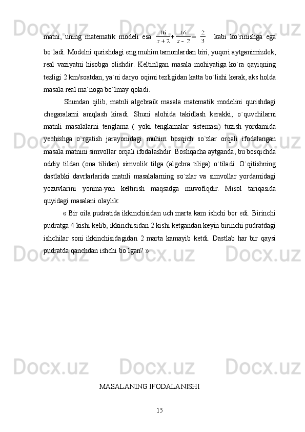 matni,   uning   matematik   modeli   esa   + =       kabi   ko ` rinishga   ega
bo ` ladi. Modelni qurishdagi eng muhim tamonlardan biri, yuqori aytganimizdek,
real   vaziyatni   hisobga   olishdir.   Keltirilgan   masala   mohiyatiga   ko`ra   qayiqning
tezligi 2 km/soatdan, ya`ni daryo oqimi tezligidan katta bo `l ishi kerak, aks holda
masala real ma`noga bo`lmay qoladi. 
              Shundan   qilib,   matnli   algebraik   masala   matematik   modelini   qurishdagi
chegaralarni   aniqlash   kiradi.   Shuni   alohida   takidlash   kerakki,   o ` quvchilarni
matnli   masalalarni   tenglama   (   yoki   tenglamalar   sistemasi)   tuzish   yordamida
yechishga   o`rgatish   jarayonidagi   muhim   bosqich   so`zlar   orqali   ifodalangan
masala matnini simvollar orqali ifodalashdir. Boshqacha aytganda, bu bosqichda
oddiy   tildan   (ona   tilidan)   simvolik   tilga   (algebra   tiliga)   o`tiladi.   O`qitishning
dastlabki   davrlarlarida   matnli   masalalarning   so`zlar   va   simvollar   yordamidagi
yozuvlarini   yonma-yon   keltirish   maqsadga   muvofiqdir.   Misol   tariqasida
quyidagi masalani olaylik:
            « Bir oila pudratida ikkinchisidan uch marta kam ishchi bor edi. Birinchi
pudratga 4 kishi kelib, ikkinchisidan 2 kishi ketgandan keyin birinchi pudratdagi
ishchilar   soni   ikkinchisidagidan   2   marta   kamayib   ketdi.   Dastlab   har   bir   qaysi
pudratda qanchdan ishchi bo`lgan? » 
                               MASALANING IFODALANISHI
15 