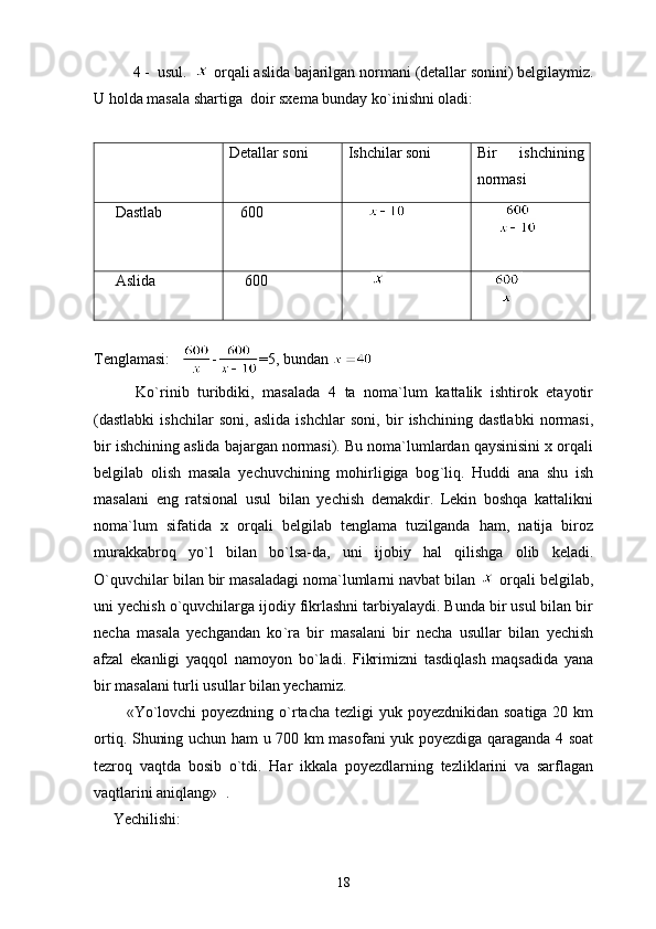       4 -  usul.    orqali aslida bajarilgan normani  (d etallar sonini ) belgilaymiz.
U holda masala shartiga  doir sxema bunday ko ` inishni oladi:
Detallar soni  Ishchilar soni  Bir   ishchining
normasi
    Dastlab    600      
     
    Aslida      600          
    
  
Tenglamasi:    - =5, bundan 
          Ko`rinib   turibdiki,   masalada   4   ta   noma`lum   kattalik   ishtirok   etayotir
(dastlabki   ishchilar   soni,   aslida   ishchlar   soni,   bir   ishchining   dastlabki   normasi,
bir ishchining aslida bajargan normasi). Bu noma`lumlardan qaysinisini x orqali
belgilab   olish   masala   yechuvchining   mohirligiga   bog ` liq.   Huddi   ana   shu   ish
masalani   eng   ratsional   usul   bilan   yechish   demakdir.   Lekin   boshqa   kattalikni
noma`lum   sifatida   x   orqali   belgilab   tenglama   tuzilganda   ham,   natija   biroz
murakkabroq   yo`l   bilan   bo`lsa-da,   uni   ijobiy   hal   qilishga   olib   keladi.
O`quvchilar bilan bir masaladagi noma`lumlarni navbat bilan   orqali belgilab,
uni yechish o`quvchilarga ijodiy fikrlashni tarbiyalaydi. Bunda bir usul bilan bir
necha   masala   yechgandan   ko ` ra   bir   masalani   bir   necha   usullar   bilan   yechish
afzal   ekanligi   yaqqol   namoyon   bo ` ladi.   Fikrimizni   tasdiqlash   maqsadida   yana
bir masalani turli usullar bilan yechamiz.
           «Yo`lovchi  poyezdning  o`rtacha tezligi  yuk poyezdnikidan  soatiga 20 km
ortiq. Shuning uchun ham u 700 km masofani yuk poyezdiga qaraganda 4 soat
tezroq   vaqtda   bosib   o`tdi.   Har   ikkala   poyezdlarning   tezliklarini   va   sarflagan
vaqtlarini aniqlang»  .
     Yechilishi:
18 