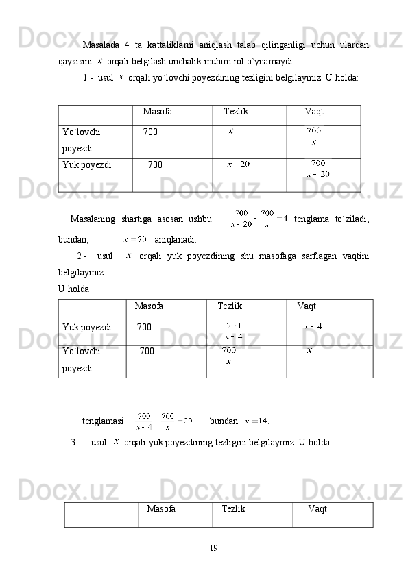 Masalada   4   ta   kattaliklarni   aniqlash   talab   qilinganligi   uchun   ulardan
qaysisini   orqali belgilash unchalik muhim rol o`ynamaydi.
   1  -  usul    orqali yo `l ovchi poyezdining tezligini  b elgilaymiz. U holda:
      Masofa     Tezlik        Vaqt 
Yo`lovchi
poyezdi     700     
      
Yuk poyezdi      700      
      
 
Masalaning   shartiga   asosan   ushbu         tenglama   to`ziladi,
bundan,                  aniqlanadi.
2 -     usul       orqali   yuk   poyezdining   shu   masofaga   sarflagan   vaqtini
belgilaymiz.
U holda      
  Masofa     Tezlik     Vaqt 
Yuk poyezdi    700
           
Yo ` lovchi
poyezdi     700
              
          t englamasi:             bundan:   .
3 -  usul.   o r qali yuk poyezdining tezligini belgilaymiz. U holda: 
  Masofa   Tezlik      Vaqt
19 