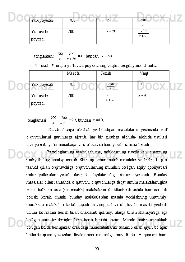 Yuk poyezdi      700        
    
Yo`lovchi
poyezdi    700        
   
       t englamasi:       bundan: 
4 -  usul.   orqali yo`lovchi poyezdining vaqtini belgilaymiz. U holda: 
  Masofa   Tezlik      Vaqt
Yuk poyezdi      700
                     
Yo`lovchi
poyezdi    700
                 
 tenglamasi:     , bundan  .
          Xuddi   shunga   o`xshab   yechiladigan   masalalarni   yechishda   sinf
o`quvchilarini   guruhlarga   ajratib,   har   bir   guruhga   alohida-   alohida   usullari
tavsiya etib, ya`ni musobaqa darsi o`tkazish ham yaxshi samara beradi.
            Psixologlarning   tasdiqlashicha,   tafakkurning   rivojlanishi   shaxsning
ijodiy faolligi amalga oshadi. Shuning uchun matnli masalalar yechishni to`g`ri
tashkil   qilish   o`qituvchiga   o`quvchilarning   mumkin   bo`lgan   aqliy   qobilyatlari
imkoniyatlaridan   yetarli   darajada   foydalanishga   sharoit   yaratadi.   Bunday
masalalar bilan ishlashda o`qituvchi o`quvchilarga faqat umum malakalarnigina
emas,   balki   maxsus   (matematik)   malakalarni   shakllantirish   ustida   ham   ish   olib
borishi   kerak,   chunki   bunday   malakalardan   masala   yechishning   umuumiy,
murakkab   malakalari   tarkib   topadi.   Buning   uchun   o`qituvchi   masala   yechish
uchun   ko`rsatma   berish   bilan   cheklanib   qolmay,   ularga   bilish   ahamiyatiga   ega
bo`lgan   aniq   topshiriqlar   ham   berib   borishi   lozim.   Masala   matni   murakkab
bo`lgan holda berilganlar orasidagi munosabatlarini tushinib olish qiyin bo`lgan
hollarda   qisqa   yozuvdan   foydalanish   maqsadga   muvofiqdir.   Haqiqatan   ham,
20 