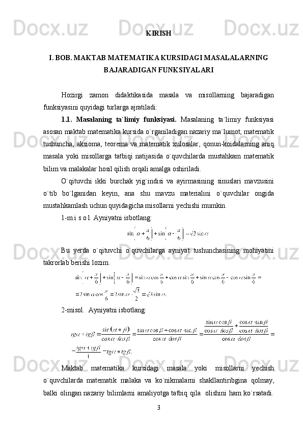 KIRISH
I. BOB. MA K TAB  MATEMATIKA KURSIDAGI MASALALARNING
BAJARADIGAN FUNKSIYALARI
Hozirgi   zamon   didaktikasida   masala   va   misollarning   bajaradigan
funksiyasini quyidagi turlarga ajratiladi:
1.1.   Masalaning   ta`limiy   funksiyasi.   Masalaning   ta`limiy   funksiyasi
asosan maktab matematika kursida o`rganiladigan nazariy ma`lumot, matematik
tushuncha,   aksioma,   teorema   va   matematik   xulosalar,   qonun-koidalarning   aniq
masala   yoki   misollarga   tatbiqi   natijasida   o`quvchilarda   mustahkam   matematik
bilim va malakalar hosil qilish orqali amalga oshiriladi.
O`qituvchi   ikki   burchak   yig`indisi   va   ayirmasining   sinuslari   mavzusini
o`tib   bo`lganidan   keyin,   ana   shu   mavzu   materialini   o`quvchilar   ongida
mustahkamlash uchun quyidagicha misollarni yechishi mumkin.
1-m i s o l. Ayniyatni isbotlang:
Bu   yerda   o`qituvchi   o`quvchilarga   ayniyat   tushunchasining   mohiyatini
takrorlab berishi lozim.
2-misol.  Ayniyatni isbotlang:
Maktab   matematika   kursidagi   masala   yoki   misollarni   yechish
o`quvchilarda   matematik   malaka   va   ko`nikmalarni   shakllantiribgina   qolmay,
balki olingan nazariy bilimlarni amaliyotga tatbiq qila   olishini ham ko`rsatadi.
3 