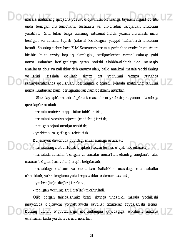 masala matnining qisqacha yozuvi o`quvchilar xotirasiga tayanch signal bo`lib,
unda   berilgan   ma`lumotlarni   tushinish   va   bir-biridan   farqlanish   imkonini
yaratiladi.   Shu   bilan   birga   ularning   ratsional   holda   yozish   masalada   nima
berilgan   va   nimani   topish   (izlash)   kerakligini   yaqqol   tushintirish   imkonini
beradi. Shuning uchun ham E.M.Semyonov masala yechishda analiz bilan sintez
bir-biri   bilan   uzviy   bog`liq   ekanligini,   berilganlardan   noma`lumlarga   yoki
noma`lumlardan   berilganlarga   qarab   borishi   alohida-alohida   ikki   mantiqiy
amallarga doir  yo`nalishlar  deb qaramasdan,  balki  analizni  masala  yechishning
yo`llarini   izlashda   qo`llash   sintez   esa   yechimni   yozma   ravishda
rasmiylashtirishda   qo`llanishi   lozimligini   o`qtiradi.   Masala   matnining   tahlilini
noma`lumlardan ham, berilganlardan ham boshlash mumkin.
               Shunday qilib matnli algebraik masalalarni yechish jarayonini o`z ichiga
quyidagilarni oladi:
- masala matnini diqqat bilan tahlil qilish;
- masalani yechish rejasini (modelini) tuzish;
- tuzilgan rejani amalga oshirish;
- yechimni to`g`riligini tekshirish.
Bu jarayon davomida quyidagi ishlar amalga oshiriladi:
- masalaning matni ifodali o`qiladi (lozim bo`lsa, o`qish takrorlanadi);
- masalada   nimalar   berilgan   va   nimalar   noma`lum   ekanligi   aniqlanib,   ular
maxsus belgilar (simvollar) orqali belgilanadi;
- masaldagi   ma`lum   va   noma`lum   kattaliklar   orasidagi   munosabatlar
o`rnatiladi, ya`ni tenglama yoki tengsizliklar sistemasi tuziladi;
- yechim(lar) ildiz(lar) topiladi;
- topilgan yechim(lar) ildiz(lar) tekshiriladi.
Olib   borgan   tajribalarimiz   bizni   shunga   undadiki,   masala   yechilishi
jarayonida   o`qituvchi   yo`naltiruvchi   savollar   tizimidan   foydalanishi   kerak.
Buning   uchun   o`quvchilarga   mo`ljallangan   quyidagiga   o`xshash   maxsus
eslatmalar katta yordam berishi mumkin:
21 