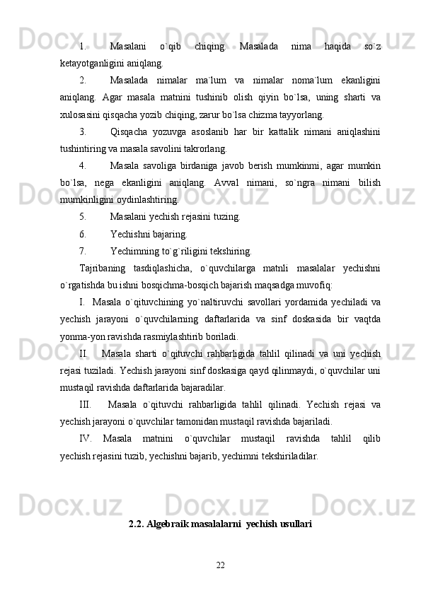 1. Masalani   o`qib   chiqing.   Masalada   nima   haqida   so`z
ketayotganligini aniqlang.
2. Masalada   nimalar   ma`lum   va   nimalar   noma`lum   ekanligini
aniqlang.   Agar   masala   matnini   tushinib   olish   qiyin   bo`lsa,   uning   sharti   va
xulosasini qisqacha yozib chiqing, zarur bo`lsa chizma tayyorlang.
3. Qisqacha   yozuvga   asoslanib   har   bir   kattalik   nimani   aniqlashini
tushintiring va masala savolini takrorlang.
4. Masala   savoliga   birdaniga   javob   berish   mumkinmi,   agar   mumkin
bo`lsa,   nega   ekanligini   aniqlang.   Avval   nimani,   so`ngra   nimani   bilish
mumkinligini oydinlashtiring.
5. Masalani yechish rejasini tuzing.
6. Yechishni bajaring.
7. Yechimning to`g`riligini tekshiring.
Tajribaning   tasdiqlashicha,   o`quvchilarga   matnli   masalalar   yechishni
o`rgatishda bu ishni bosqichma-bosqich bajarish maqsadga muvofiq:
I.     Masala   o`qituvchining   yo`naltiruvchi   savollari   yordamida   yechiladi   va
yechish   jarayoni   o`quvchilarning   daftarlarida   va   sinf   doskasida   bir   vaqtda
yonma-yon ravishda rasmiylashtirib boriladi.
II.       Masala   sharti   o`qituvchi   rahbarligida   tahlil   qilinadi   va   uni   yechish
rejasi tuziladi. Yechish jarayoni sinf doskasiga qayd qilinmaydi, o`quvchilar uni
mustaqil ravishda daftarlarida bajaradilar.
III.       Masala   o`qituvchi   rahbarligida   tahlil   qilinadi.   Yechish   rejasi   va
yechish jarayoni o`quvchilar tamonidan mustaqil ravishda bajariladi.
IV.   Masala   matnini   o`quvchilar   mustaqil   ravishda   tahlil   qilib
yechish rejasini tuzib, yechishni bajarib, yechimni tekshiriladilar.                 
  
2.2. Algebraik masalalarni  yechish usullari
22 
