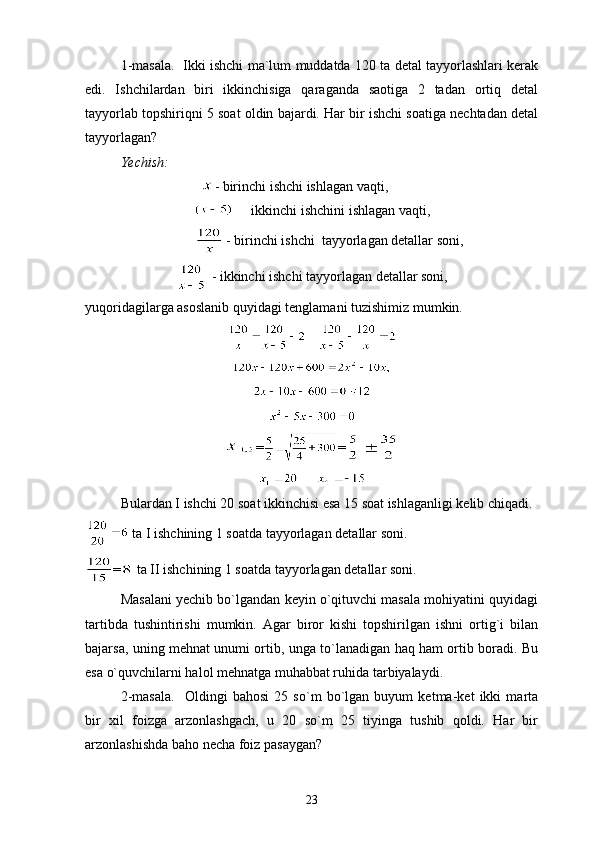 1-masala.   Ikki ishchi ma`lum muddatda 120 ta detal tayyorlashlari kerak
edi.   Ishchilardan   biri   ikkinchisiga   qaraganda   saotiga   2   tadan   ortiq   detal
tayyorlab topshiriqni 5 soat oldin bajardi. Har bir ishchi soatiga nechtadan detal
tayyorlagan?
Yechish:
                                  - birinchi ishchi ishlagan vaqti,
   ikkinchi ishchini ishlagan vaqti,
            - birinchi ishchi  tayyorlagan detallar soni,
 - ikkinchi ishchi tayyorlagan detallar soni,
yuqoridagilarga asoslanib quyidagi tenglamani tuzishimiz mumkin.
                     
= =
     
Bulardan I ishchi 20 soat ikkinchisi esa 15 soat ishlaganligi kelib chiqadi.
 ta I ishchining 1 soatda tayyorlagan detallar soni.
=  ta II ishchining 1 soatda tayyorlagan detallar soni.
Masalani yechib bo`lgandan keyin o`qituvchi masala mohiyatini quyidagi
tartibda   tushintirishi   mumkin.   Agar   biror   kishi   topshirilgan   ishni   ortig`i   bilan
bajarsa, uning mehnat unumi ortib, unga to`lanadigan haq ham ortib boradi. Bu
esa o`quvchilarni halol mehnatga muhabbat ruhida tarbiyalaydi.
2-masala.     Oldingi   bahosi   25   so`m   bo`lgan   buyum   ketma-ket   ikki   marta
bir   xil   foizga   arzonlashgach,   u   20   so`m   25   tiyinga   tushib   qoldi.   Har   bir
arzonlashishda baho necha foiz pasaygan?
23 
