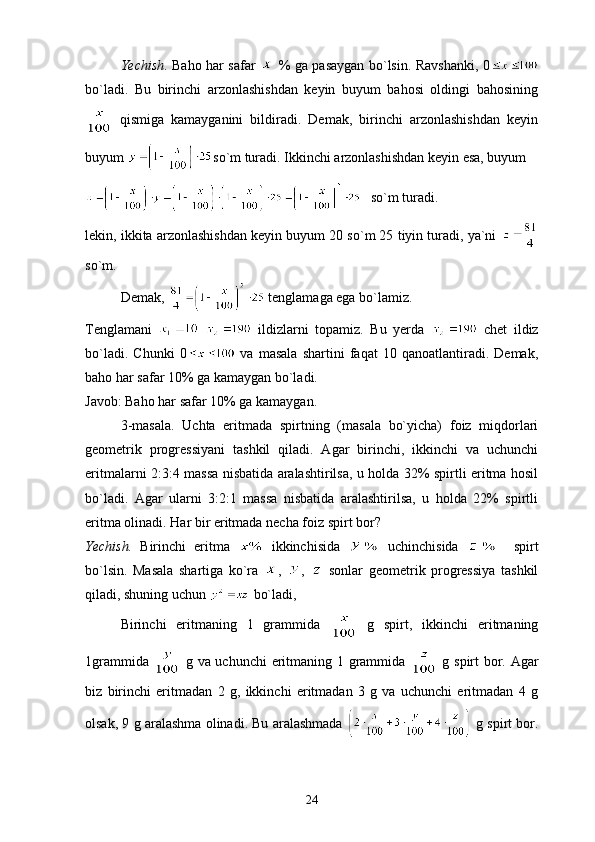 Yechish . Baho har safar     % ga pasaygan bo`lsin. Ravshanki, 0
bo`ladi.   Bu   birinchi   arzonlashishdan   keyin   buyum   bahosi   oldingi   bahosining
  qismiga   kamayganini   bildiradi.   Demak,   birinchi   arzonlashishdan   keyin
buyum  so`m turadi. Ikkinchi arzonlashishdan keyin esa, buyum
   so`m turadi.
lekin, ikkita arzonlashishdan keyin buyum 20 so`m 25 tiyin turadi, ya`ni 
so`m.
Demak,   tenglamaga ega bo`lamiz.
Tenglamani       ildizlarni   topamiz.   Bu   yerda     chet   ildiz
bo`ladi.   Chunki   0   va   masala   shartini   faqat   10   qanoatlantiradi.   Demak,
baho har safar 10% ga kamaygan bo`ladi.
Javob: Baho har safar 10% ga kamaygan.
3-masala.   Uchta   eritmada   spirtning   (masala   bo`yicha)   foiz   miqdorlari
geometrik   progressiyani   tashkil   qiladi.   Agar   birinchi,   ikkinchi   va   uchunchi
eritmalarni 2:3:4 massa nisbatida aralashtirilsa, u holda 32% spirtli eritma hosil
bo`ladi.   Agar   ularni   3:2:1   massa   nisbatida   aralashtirilsa,   u   holda   22%   spirtli
eritma olinadi. Har bir eritmada necha foiz spirt bor?
Yechish.   Birinchi   eritma     ikkinchisida     uchinchisida       spirt
bo`lsin.   Masala   shartiga   ko`ra   ,   ,     sonlar   geometrik   progressiya   tashkil
qiladi, shuning uchun   bo`ladi,
Birinchi   eritmaning   1   grammida     g   spirt,   ikkinchi   eritmaning
1grammida     g va uchunchi  eritmaning 1 grammida     g spirt bor. Agar
biz   birinchi   eritmadan   2   g,   ikkinchi   eritmadan   3   g   va   uchunchi   eritmadan   4   g
olsak, 9 g aralashma olinadi. Bu aralashmada    g spirt bor.
24 