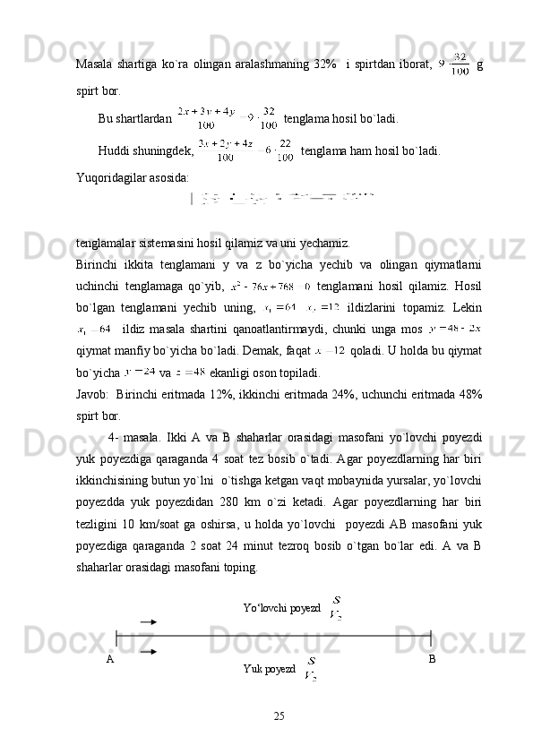 Masala   shartiga   ko`ra   olingan   aralashmaning   32%     i   spirtdan   iborat,     g
spirt bor.
       Bu shartlardan   tenglama hosil bo`ladi.
       Huddi shuningdek,    tenglama ham hosil bo`ladi.
Yuqoridagilar asosida:
tenglamalar sistemasini hosil qilamiz va uni yechamiz.
Birinchi   ikkita   tenglamani   y   va   z   bo`yicha   yechib   va   olingan   qiymatlarni
uchinchi   tenglamaga   qo`yib,     tenglamani   hosil   qilamiz.   Hosil
bo`lgan   tenglamani   yechib   uning,       ildizlarini   topamiz.   Lekin
    ildiz   masala   shartini   qanoatlantirmaydi,   chunki   unga   mos  
qiymat manfiy bo`yicha bo`ladi. Demak, faqat   qoladi. U holda bu qiymat
bo`yicha   va   ekanligi oson topiladi.
Javob:   Birinchi eritmada 12%, ikkinchi eritmada 24%, uchunchi eritmada 48%
spirt bor.
4-   masala.   Ikki   A   va   B   shaharlar   orasidagi   masofani   yo`lovchi   poyezdi
yuk   poyezdiga   qaraganda   4   soat   tez   bosib   o`tadi.   Agar   poyezdlarning   har   biri
ikkinchisining butun yo`lni  o`tishga ketgan vaqt mobaynida yursalar, yo`lovchi
poyezdda   yuk   poyezdidan   280   km   o`zi   ketadi.   Agar   poyezdlarning   har   biri
tezligini   10   km/soat   ga   oshirsa,   u   holda   yo`lovchi     poyezdi   AB   masofani   yuk
poyezdiga   qaraganda   2   soat   24   minut   tezroq   bosib   o`tgan   bo`lar   edi.   A   va   B
shaharlar orasidagi masofani toping.
25Yuk poyezd  Yo‘lovchi poyezd  
A B 