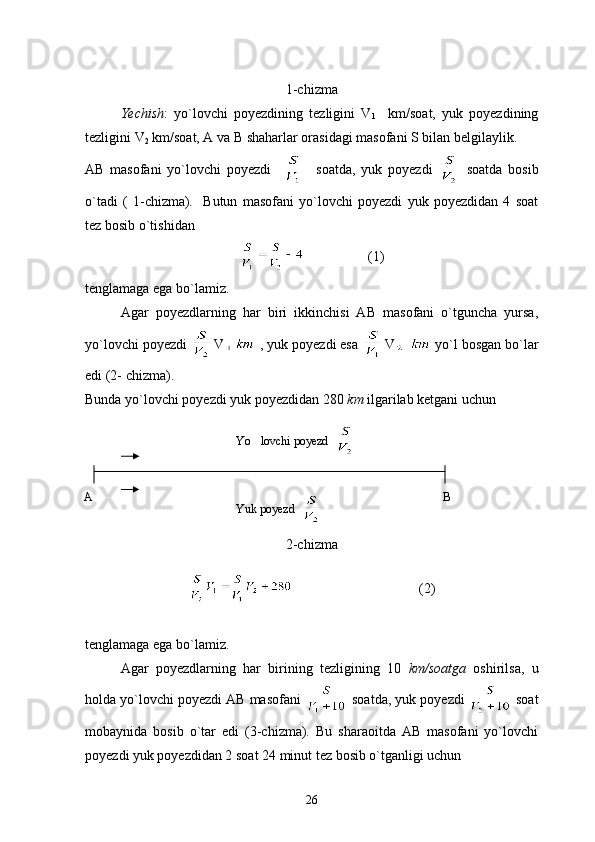 1-chizma
Yechish :   yo`lovchi   poyezdining   tezligini   V
1     km/soat,   yuk   poyezdining
tezligini V
2  km/soat, A va B shaharlar orasidagi masofani S bilan belgilaylik.
AB   masofani   yo`lovchi   poyezdi         soatda,   yuk   poyezdi     soatda   bosib
o`tadi   (   1-chizma).     Butun   masofani   yo`lovchi   poyezdi   yuk   poyezdidan   4   soat
tez bosib o`tishidan
                  (1)
tenglamaga ega bo`lamiz.
Agar   poyezdlarning   har   biri   ikkinchisi   AB   masofani   o`tguncha   yursa,
yo`lovchi poyezdi  V  , yuk poyezdi esa  V    yo`l bosgan bo`lar
edi (2- chizma).
Bunda yo`lovchi poyezdi yuk poyezdidan 280  km  ilgarilab ketgani uchun
2-chizma
                                    (2)
tenglamaga ega bo`lamiz.
Agar   poyezdlarning   har   birining   tezligining   10   km/soatga   oshirilsa,   u
holda yo`lovchi poyezdi AB masofani   soatda, yuk poyezdi   soat
mobaynida   bosib   o`tar   edi   (3-chizma).   Bu   sharaoitda   AB   masofani   yo`lovchi
poyezdi yuk poyezdidan 2 soat 24 minut tez bosib o`tganligi uchun
26Yuk poyezd  Yo lovchi poyezd  
A B 