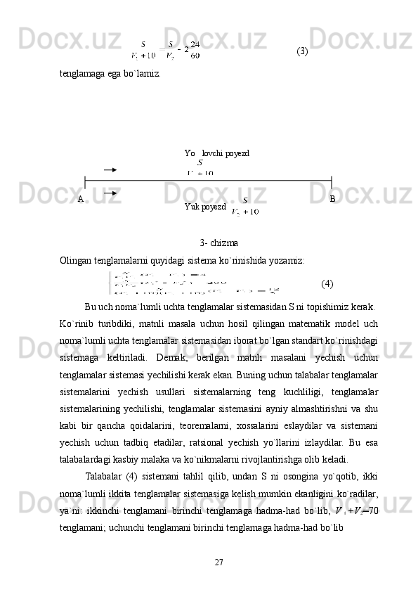                                        (3)
tenglamaga ega bo`lamiz.
3- chizma
Olingan tenglamalarni quyidagi sistema ko`rinishida yozamiz:
                (4)
Bu uch noma`lumli uchta tenglamalar sistemasidan S ni topishimiz kerak.
Ko`rinib   turibdiki,   matnli   masala   uchun   hosil   qilingan   matematik   model   uch
noma`lumli uchta tenglamalar sistemasidan iborat bo`lgan standart ko`rinishdagi
sistemaga   keltiriladi.   Demak,   berilgan   matnli   masalani   yechish   uchun
tenglamalar sistemasi yechilishi kerak ekan. Buning uchun talabalar tenglamalar
sistemalarini   yechish   usullari   sistemalarning   teng   kuchliligi,   tenglamalar
sistemalarining   yechilishi,   tenglamalar   sistemasini   ayniy   almashtirishni   va   shu
kabi   bir   qancha   qoidalarini,   teoremalarni,   xossalarini   eslaydilar   va   sistemani
yechish   uchun   tadbiq   etadilar,   ratsional   yechish   yo`llarini   izlaydilar.   Bu   esa
talabalardagi kasbiy malaka va ko`nikmalarni rivojlantirishga olib keladi.
Talabalar   (4)   sistemani   tahlil   qilib,   undan   S   ni   osongina   yo`qotib,   ikki
noma`lumli ikkita tenglamalar sistemasiga kelish mumkin ekanligini ko`radilar,
ya`ni:   ikkinchi   tenglamani   birinchi   tenglamaga   hadma-had   bo`lib,   V + V
2 =70
tenglamani; uchunchi tenglamani birinchi tenglamaga hadma-had bo`lib
27Yuk poyezd  Yo lovchi poyezd
A B 