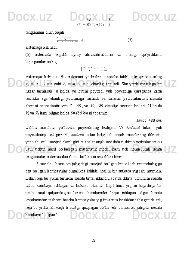 tenglamani olish orqali
                                          (5)
sistemaga kelinadi.
(5)   sistemada   tegishli   ayniy   almashtirishlarni   va   o`rniga   qo`yishlarni
bajargandan so`ng
sistemaga   kelinadi.   Bu   sistemani   yechishni   qisqacha   tahlil   qilingandan   so`ng
,   yoki       ekanligi topiladi. Shu yerda masalaga bir
nazar   tashlasak,   u   holda   yo`lovchi   poyezdi   yuk   poyezdiga   qaraganda   katta
tezlikka   ega   ekanligi   yodimizga   tushadi   va   sistema   yechimlaridan   masala
shartini qanoatlantiruvchi , va     ekanligi ravshan bo`ladi. U holda
V
1  va  V
2  larni bilgan holda  S=480   km  ni topamiz.
Javob: 480  km .
Ushbu   masalada   yo`lovchi   poyezdining   tezligini   V
2   km/soat   bilan,   yuk
poyezdining   tezligini   V
1   km/soat   bilan   belgilash   orqali   masalaning   ikkinchi
yechish usuli mavjud ekanligini talabalar ongli ravishda tushinib yetishlari va bu
usul   uchun   hosil   bo`ladigan   matematik   model   ham   uch   noma`lumli   uchta
tenglamalar sistemasidan iborat bo`lishini sezishlari lozim.
5-masala.   Jamoa   xo`jaligidagi   mavjud   bo`lgan   bir   xil   ish   unumdorligiga
ega bo`lgan kombaynlar birgalikda ishlab, hosilni bir sutkada yig`ishi mumkin.
Lekin reja bo`yicha birinchi soatda bitta, ikkinchi soatda ikkita, uchunchi soatda
uchta   kombayn   ishlagan   va   hokazo.   Hamda   faqat   hosil   yig`ini   tugashiga   bir
necha   soat   qolgandagina   barcha   kombaynlar   birga   ishlagan.   Agar   beshta
kombayndan tashqari barcha kombaynlar yig`im-terim boshidan ishlaganida edi,
reja   bo`yicha  ish   vaqti   6  soatga   qisqargan  bo`lar  edi.  Jamoa  xo`jaligida   nechta
kombayn bo`lgan?
28 
