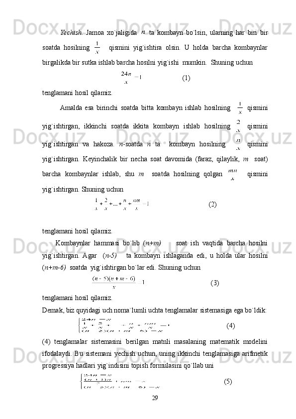 Yechish .   Jamoa   xo`jaligida     ta   kombayn   bo`lsin,   ularning   har   biri   bir
soatda   hosilning       qismini   yig`ishtira   olsin.   U   holda   barcha   kombaynlar
birgalikda bir sutka ishlab barcha hosilni yig`ishi  mumkin.  Shuning uchun
                       (1)
tenglamani hosil qilamiz.
Amalda   esa   birinchi   soatda   bitta   kombayn   ishlab   hosilning       qismini
yig`ishtirgan,   ikkinchi   soatda   ikkita   kombayn   ishlab   hosilning     qismini
yig`ishtirgan   va   hakoza.   n -soatda   n   ta     kombayn   hosilning       qismini
yig`ishtirgan.   Keyinchalik   bir   necha   soat   davomida   (faraz,   qilaylik,   m     soat)
barcha   kombaynlar   ishlab,   shu   m     soatda   hosilning   qolgan       qismini
yig`ishtirgan. Shuning uchun
                                  (2)
tenglamani hosil qilamiz.
Kombaynlar   hammasi   bo`lib   ( n+m)         soat   ish   vaqtida   barcha   hosilni
yig`ishtirgan.   Agar     ( n-5)       ta   kombayn   ishlaganda   edi,   u   holda   ular   hosilni
( n+m-6)   soatda  yig`ishtirgan bo`lar edi. Shuning uchun
                                      (3)
tenglamani hosil qilamiz.
Demak, biz quyidagi uch noma`lumli uchta tenglamalar sistemasiga ega bo`ldik:
                                (4)
(4)   tenglamalar   sistemasini   berilgan   matnli   masalaning   matematik   modelini
ifodalaydi.   Bu   sistemani   yechish   uchun,  uning   ikkinchi   tenglamasiga   arifmetik
progressiya hadlari yig`indisini topish formulasini qo`llab uni
                                    (5)
29 