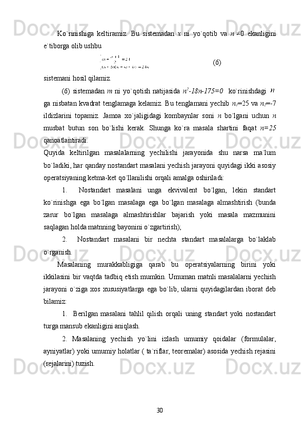 Ko`rinishiga   keltiramiz.   Bu   sistemadan   x   ni   yo`qotib   va   n 0   ekanligini
e`tiborga olib ushbu                  
                                   (6)
sistemani hosil qilamiz.
(6)   sistemadan   m   ni   yo`qotish   natijasida   n 2
- 18n-175=0     ko`rinishdagi  
ga nisbatan kvadrat tenglamaga kelamiz. Bu tenglamani yechib   n
1 =25 va   n
2 =-7
ildizlarini   topamiz.   Jamoa   xo`jaligidagi   kombaynlar   soni   n   bo`lgani   uchun   n
musbat   butun   son   bo`lishi   kerak.   Shunga   ko`ra   masala   shartini   faqat   n=25
qanoatlantiradi.
Quyida   keltirilgan   masalalarning   yechilishi   jarayonida   shu   narsa   ma`lum
bo`ladiki, har qanday nostandart masalani yechish jarayoni quyidagi ikki asosiy
operatsiyaning ketma-ket qo`llanilishi orqali amalga oshiriladi:
1.     Nostandart   masalani   unga   ekvivalent   bo`lgan,   lekin   standart
ko`rinishga   ega   bo`lgan   masalaga   ega   bo`lgan   masalaga   almashtirish   (bunda
zarur   bo`lgan   masalaga   almashtirishlar   bajarish   yoki   masala   mazmunini
saqlagan holda matnning bayonini o`zgartirish);
2.     Nostandart   masalani   bir   nechta   standart   masalalarga   bo`laklab
o`rganish.
Masalaning   murakkabligiga   qarab   bu   operatsiyalarning   birini   yoki
ikkilasini bir vaqtda tadbiq etish mumkin. Umuman matnli masalalarni yechish
jarayoni   o`ziga   xos   xususiyatlarga   ega   bo`lib,   ularni   quyidagilardan   iborat   deb
bilamiz:
1.     Berilgan   masalani   tahlil   qilish   orqali   uning   standart   yoki   nostandart
turga mansub ekanligini aniqlash.
2.   Masalaning   yechish   yo`lini   izlash   umumiy   qoidalar   (formulalar,
ayniyatlar) yoki umumiy holatlar ( ta`riflar, teoremalar) asosida yechish rejasini
(rejalarini) tuzish.
30 