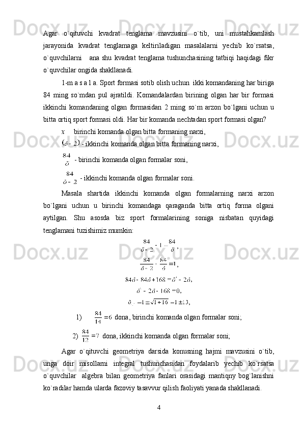 Agar   o`qituvchi   kvadrat   tenglama   mavzusini   o`tib,   uni   mustahkamlash
jarayonida   kvadrat   tenglamaga   keltiriladigan   masalalarni   yechib   ko`rsatsa,
o`quvchilarni       ana  shu   kvadrat   tenglama  tushunchasining   tatbiqi   haqidagi   fikr
o`quvchilar ongida shakllanadi.
1-m a s a l a. Sport formasi sotib olish uchun  ikki komandaning har biriga
84   ming   so`mdan   pul   ajratildi.   Komandalardan   birining   olgan   har   bir   formasi
ikkinchi   komandaning   olgan   formasidan   2   ming   so`m   arzon   bo`lgani   uchun   u
bitta ortiq sport formasi oldi. Har bir komanda nechtadan sport formasi olgan?
x    birinchi komanda olgan bitta formaning narxi,
 - ikkinchi komanda olgan bitta formaning narxi,
 - birinchi komanda olgan formalar soni,
 - ikkinchi komanda olgan formalar soni.
Masala   shartida   ikkinchi   komanda   olgan   formalarning   narxi   arzon
bo`lgani   uchun   u   birinchi   komandaga   qaraganda   bitta   ortiq   forma   olgani
aytilgan.   Shu   asosda   biz   sport   formalarining   soniga   nisbatan   quyidagi
tenglamani tuzishimiz mumkin:
,
,
,
, 
,
1)  dona, birinchi komanda olgan formalar soni;
2)    dona, ikkinchi komanda olgan formalar soni;
Agar   o`qituvchi   geometriya   darsida   konusning   hajmi   mavzusini   o`tib,
unga   doir   misollarni   integral   tushunchasidan   foydalarib   yechib   ko`rsatsa
o`quvchilar     algebra   bilan   geometriya   fanlari   orasidagi   mantiqny   bog`lanishni
ko`radilar hamda ularda fazoviy tasavvur qilish faoliyati yanada shakllanadi.
4 