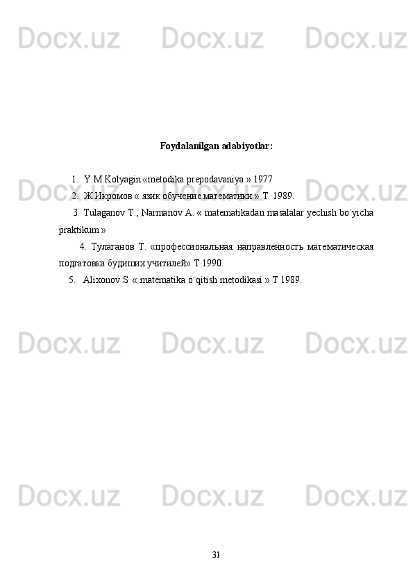 Foydalanilgan adabiyotlar:
1. Y.M.Kolyagin «metodika prepodavaniya » 1977
2. Ж.Икромов « язик обучение математики »  T . 1989.
       3  Tulaganov T., Narmanov A. « matematikadan masalalar yechish bo`yicha
praktikum »
          4.   Тулаганов   Т.   «профессионалъная   направленностъ   математическая
подгатовка будиших учитилей»  T  1990.
     5.   Alixonov S  « matematika o`qitish metodikasi » T 1989. 
31 