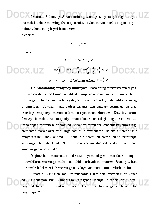 2-masala.   Balandligi     va   asosining   uzunligi     ga   teng   bo`lgan   to`g`ri
burchakli   uchburchakning   Ox   o`qi   atrofida   aylanishidan   hosil   bo`lgan   to`g`ri
doiraviy konusning hajmi hisoblansin. 
Yechish: 
 bunda:
;       bo`lgani uchun   .
1.2. Masalaning tarbiyaviy funksiyasi.  Masalaning tarbiyaviy funksiyasi
o`quvchilarda dialektik-materialistik dunyoqarashni shakllantiradi hamda ularni
mehnatga  muhabbat  ruhida  tarbiyalaydi.  Bizga  ma`lumki,  matematika  fanining
o`rganadigan   ob`yekti   materiyadagi   narsalarning   fazoviy   formalari   va   ular
orasidagi   miqdoriy   munosabatlarni   o`rganishdan   iboratdir.   Shunday   ekan,
fazoviy   formalari   va   miqdoriy   munosabatlar   orasidagi   bog`lanish   analitik
ifodalangan  formula bilan yoziladi. Ana shu  formulani  kundalik hayotimizdagi
elementar   masalalarni   yechishga   tatbiqi   o`quvchilarda   dialektik-materialistik
dunyoqarashni   shakllantiradi.   Albatta   o`qituvchi   bu   yerda   bilish   prinsipiga
asoslangan   bo`lishi   kerak.   Jonli   mushohadadan   abstrakt   tafakkur   va   undan
amaliyotga borish kerak .	

O`qituvchi   matematika   darsida   yechiladigan   masalalar   orqali
o`quvchilarni   mehnatga   muhabbat   ruhida   tarbiyalash   mumkin.   Buning   uchun
o`qituvchi halol va sifatli mehnatga ulug`laydigan masalalarni tanlashi lozim.
1-masala. Ikki ishchi ma`lum muddatda 120 ta detal  tayyorlashlari kerak
edi.   Ishchilardan   biri   ikkinchisiga   qaraganda   soatiga   2   tadan   ortiq   detal
tayyorlab topshiriqni 5 soat oldin bajardi. Har bir ishchi soatiga   nechtadan detal
tayyorlagan?
5 