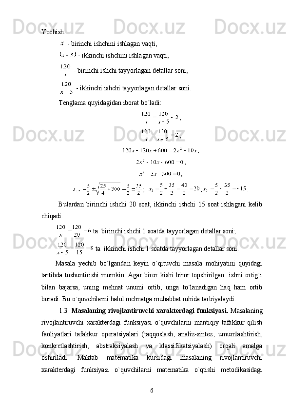 Yech ish: 
 - birinchi ishchini ishlagan vaqti,
 - ikkinchi ishchini ishlagan vaqti,
 - birinchi ishchi tayyorlagan detallar soni,
 - ikkinchi ishchi tayyorlagan detallar soni.
Tenglama quyidagidan iborat bo`ladi:
,
,
,
,
,
;   ; .
Bulardan   birinchi   ishchi   20   soat,   ikkinchi   ishchi   15   soat   ishlagani   kelib
chiqadi.
 ta  birinchi ishchi 1 soatda tayyorlagan detallar soni;
 ta  ikkinchi ishchi 1 soatda tayyorlagan detallar soni.
Masala   yechib   bo`lgandan   keyin   o`qituvchi   masala   mohiyatini   quyidagi
tartibda   tushuntirishi   mumkin.   Agar   biror   kishi   biror   topshirilgan     ishni   ortig`i
bilan   bajarsa,   uning   mehnat   unumi   ortib,   unga   to`lanadigan   haq   ham   ortib
boradi. Bu o`quvchilarni halol mehnatga muhabbat ruhida tarbiyalaydi.
1.3.   Masalaning  rivojlantiruvchi   xarakterdagi  funksiyasi.   Masalaning
rivojlantiruvchi   xarakterdagi   funksiyasi   o`quvchilarni   mantiqiy   tafakkur   qilish
faoliyatlari   tafakkur   operatsiyalari   (taqqoslash,   analiz-sintez,   umumlashtirish,
konkretlashtirish,   abstraksiyalash   va   klassifikatsiyalash)   orqali   amalga
oshiriladi.   Maktab   matematika   kursidagi   masalaning   rivojlantiruvchi
xarakterdagi   funksiyasi   o`quvchilarni   matematika   o`qtishi   metodikasidagi
6 