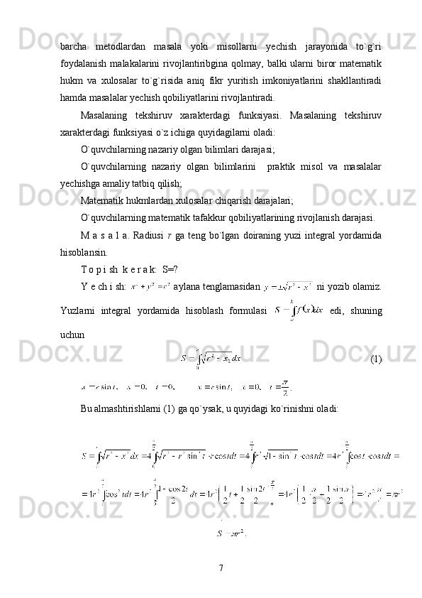 barcha   metodlardan   masala   yoki   misollarni   yechish   jarayonida   to`g`ri
foydalanish   malakalarini   rivojlantiribgina qolmay,  balki  ularni  biror   matematik
hukm   va   xulosalar   to`g`risida   aniq   fikr   yuritish   imkoniyatlarini   shakllantiradi
hamda masalalar yechish qobiliyatlarini rivojlantiradi.
Masalaning   tekshiruv   xarakterdagi   funksiyasi.   Masalaning   tekshiruv
xarakterdagi funksiyasi o`z ichiga quyidagilarni oladi:
O`quvchilarning nazariy olgan bilimlari darajasi;
O`quvchilarning   nazariy   olgan   bilimlarini     praktik   misol   va   masalalar
yechishga amaliy tatbiq qilish;
Matematik hukmlardan xulosalar chiqarish darajalari;
O`quvchilarning matematik tafakkur qobiliyatlarining rivojlanish darajasi.
M   a   s   a   l   a.   Radiusi   r   ga   teng   bo`lgan   doiraning   yuzi   integral   yordamida
hisoblansin. 
T o p i sh  k e r a k:  S=?
Y e ch i sh:   aylana tenglamasidan   ni yozib olamiz.
Yuzlarni   integral   yordamida   hisoblash   formulasi     edi,   shuning
uchun 
                                                    (1)
         .
Bu almashtirishlarni (1) ga qo`ysak, u quyidagi ko`rinishni oladi:
.
.
7 