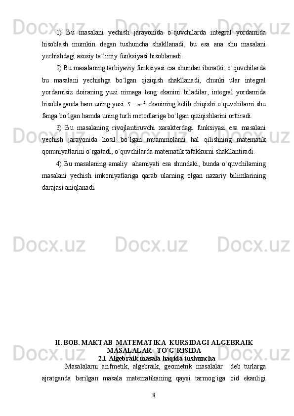 1)   Bu   masalani   yechish   jarayonida   o`quvchilarda   integral   yordamida
hisoblash   mumkin   degan   tushuncha   shakllanadi,   bu   esa   ana   shu   masalani
yechishdagi asosiy ta`limiy funksiyasi hisoblanadi.
2) Bu masalaning tarbiyaviy funksiyasi esa shundan iboratki, o`quvchilarda
bu   masalani   yechishga   bo`lgan   qiziqish   shakllanadi,   chunki   ular   integral
yordamisiz   doiraning   yuzi   nimaga   teng   ekanini   biladilar,   integral   yordamida
hisoblaganda ham uning yuzi   ekanining kelib chiqishi o`quvchilarni shu
fanga bo`lgan hamda uning turli metodlariga bo`lgan qiziqishlarini orttiradi.
3)   Bu   masalaning   rivojlantiruvchi   xarakterdagi   funksiyasi   esa   masalani
yechish   jarayonida   hosil   bo`lgan   muammolarni   hal   qilishning   matematik
qonuniyatlarini o`rgatadi, o`quvchilarda matematik tafakkurni shakllantiradi.
4)   Bu  masalaning  amaliy   ahamiyati   esa  shundaki,  bunda  o`quvchilarning
masalani   yechish   imkoniyatlariga   qarab   ularning   olgan   nazariy   bilimlarining
darajasi aniqlanadi.
II. BOB. MAKTAB  MATEMATIKA  KURSIDAGI ALGEBRAIK
MASALALAR   TO`G`RISIDA       
    2.1  Algebraik masala haqida  tushuncha
            Masalalarni   arifmetik,   algebraik,   geometrik   masalalar     deb   turlarga
ajratganda   berilgan   masala   matematikaning   qaysi   tarmog`iga   oid   ekanligi
8 