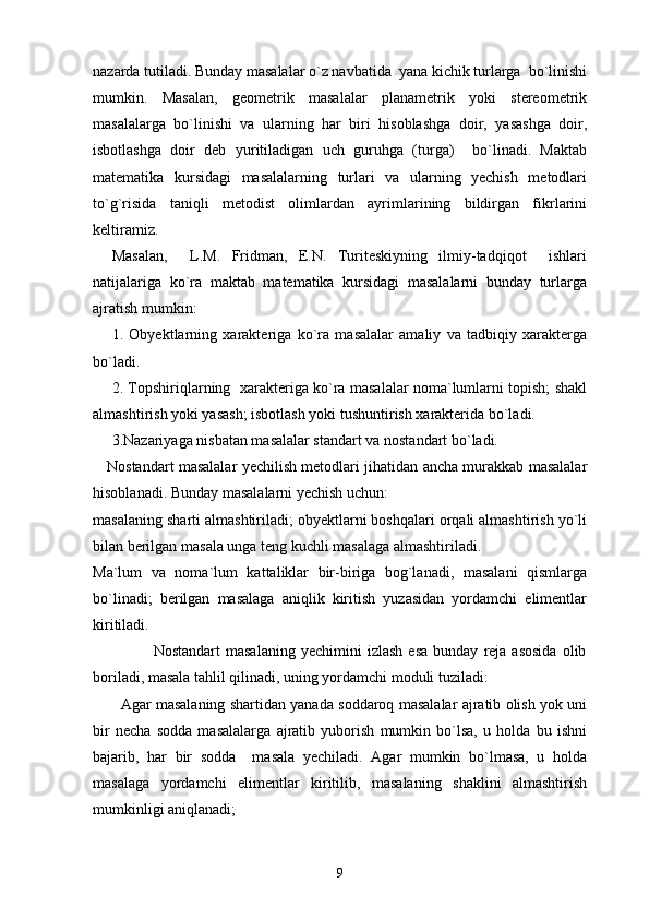 nazarda tutiladi.  Bunday masalalar o`z navbatida  yana kichik turlarga  bo`linishi
mumkin.   Masalan,   geometrik   masalalar   planametrik   yoki   stereometrik
masalalarga   bo`linishi   va   ularning   har   biri   hisoblashga   doir,   yasashga   doir,
isbotlashga   doir   deb   yuritiladigan   uch   guruhga   (turga)     bo`linadi.   Maktab
matematika   kursidagi   masalalarning   turlari   va   ularning   yechish   metodlari
to`g`risida   taniqli   metodist   olimlardan   ayrimlarining   bildirgan   fikrlarini
keltiramiz. 
Masalan,     L.M.   Fridman,   E.N.   Turiteskiyning   ilmiy-tadqiqot     ishlari
natijalariga   ko`ra   maktab   matematika   kursidagi   masalalarni   bunday   turlarga
ajratish mumkin: 
1.   Obyektlarning   xarakteriga   ko`ra   masalalar   amaliy   va   tadbiqiy   xarakterga
bo`ladi.
2. Topshiriqlarning   xarakteriga ko`ra masalalar noma`lumlarni topish; shakl
almashtirish yoki yasash; isbotlash yoki tushuntirish xarakterida bo`ladi.   
3.Nazariyaga nisbatan masalalar standart va nostandart bo`ladi. 
     Nostandart masalalar yechilish metodlari jihatidan ancha murakkab masalalar
hisoblanadi. Bunday masalalarni yechish uchun: 
masalaning sharti almashtiriladi; obyektlarni boshqalari orqali almashtirish yo`li
bilan berilgan masala unga teng kuchli masalaga almashtiriladi.
Ma`lum   va   noma`lum   kattaliklar   bir-biriga   bog`lanadi,   masalani   qismlarga
bo`linadi;   berilgan   masalaga   aniqlik   kiritish   yuzasidan   yordamchi   elimentlar
kiritiladi.
                      Nostandart   masalaning   yechimini   izlash   esa   bunday   reja  asosida   olib
boriladi, masala tahlil qilinadi, uning yordamchi moduli tuziladi:
         Agar masalaning shartidan yanada soddaroq masalalar ajratib olish yok uni
bir   necha   sodda   masalalarga   ajratib   yuborish   mumkin   bo`lsa,   u   holda   bu   ishni
bajarib,   har   bir   sodda     masala   yechiladi.   Agar   mumkin   bo`lmasa,   u   holda
masalaga   yordamchi   elimentlar   kiritilib,   masalaning   shaklini   almashtirish
mumkinligi aniqlanadi;
9 