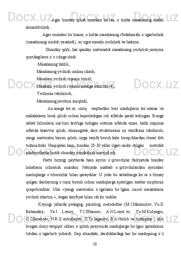                             Agar   bunday   qilish   mumkin   bo`lsa,   u   holda   masalaning   shakli
almashtiriladi;
              Agar mumkin bo`lmasa, u holda masalaning ifodalanishi o`zgartiriladi
(masalaning modeli yasaladi), so`ngra masala yechiladi va hakoza.
                           Shunday qilib, har qanday matematik masalaning yechilish jarayoni
quyidagilarni o`z ichiga oladi:
 Masalaning tahlili;
  Masalaning yechish usulini izlash;
Masalani yechish rejasini tuzish;
          Masalani yechish rejasini amalga oshirish (4),
Yechimni tekshirish;
Masalaning javobini aniqlash;
                    An`anaga   ko`ra,   uzoq     vaqtlardan   beri   mashqlarni   ko`nikma   va
malakalarni  hosil  qilish  uchun bajariladigan  ish  sifatida qarab  kelingan.  Bunga
sabab   bilimlarni   ma`lum   tartibga   tushgan   sestima   sifatida   emas,   balki   majmua
sifatida   tasavvur   qilish,   shuningdek,   dars   strukturasini   uy   vazifasini   tekshirish,
yangi materialni bayon qilish, uyga vazifa berish kabi bosqichlardan iborat deb
tushinishdir. Haqiqatan ham, bundan 20-30 yillar ilgari nashr etilgan   metodik
adabiyotlarda huddi shunday yondashish mavjud edi.
                Hatto   hozirgi   paytlarda   ham   ayrim   o`qituvchilar   faolyatida   bunday
holatlarni   uchratish   mumkin.   Natijada   maktab   o`qituvchilaridan   ayrimlari
mashqlarga   e`tiborsizlik   bilan   qaraydilar.   U   yoki   bu   sabablarga   ko`ra   o`tilmay
qolgan darslarning o`rnini bosish uchun mashqlarga ajratilgan soatlar miqdorini
qisqartiradilar.   Ular   «yangi   materialni   o`rgatsam   bo`lgani,   misol   masalalarni
yechish shartmi », degan kayfiyat bilan ish ko`radilar.
              Keyingi   yillarda   pedagog,   psixolog,   metodistlar   (M.I.Maxmutov,   Yu.K
Babanskiy,   Ya.I   Lerner,   T.I.SHamov,   A.N.Leont`ev,   Yu.M.Kolyagin,
G.I.Saratisev,   N.R.G`aybullayev,   T.To`laganov,   R.A.Habib   va   boshqalar   )   olib
brogan ilmiy-tatqiqot ishlari o`qitish jarayonida mashqlarga bo`lgan qarashlarni
tubdan o`zgartirib yubordi. Gap shundaki, darsliklardagi har bir mashqning o`z
10 