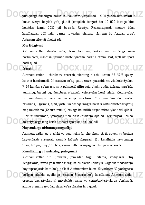                                                                                                                                            
yutuqlarga   erishilgan   bo'lsa-da,   hali   ham   yo'qolmadi.   2000   yildan   beri   kasallik
butun   dunyo   bo'ylab   yo'q   qilindi   (tarqalish   darajasi   har   10   000   kishiga   bitta
holatdan   kam).   2020   yil   boshida   Rossiya   Federatsiyasida   moxov   bilan
kasallangan   202   nafar   bemor   ro'yxatga   olingan,   ularning   60   foizdan   ortig'i
Astraxan viloyati aholisi edi.
Morfologiyasi
Aktinomistetlar   shoxlanuvchi,   tayoqchasimon,   kokksimon   qismlarga   oson
bo‘linuvchi, ingichka, ipsimon misteliylardan iborat. Grammusbat, septasiz, spora
hosil qiladi.
O‘sishi
Aktinomistetlar   –   fakultativ   anaerob,   ularning   o‘sishi   uchun   35–37°S   qulay
harorat hisoblanadi. 24 soatdan so‘ng qattiq muhit yuzasida mayda koloniyalar,
7–14 kundan so‘ng esa, yirik polimorf, silliq yoki g‘adir-budir, kulrang sarg‘ish,
yumshoq,   bir   xil   oq,   duxobaga   o‘xshash   koloniyalar   hosil   qiladi.   Koloniyalar
oziq muhitning ichiga kirgan va tashqarisida ham bo‘lishi mumkin. Koloniyalar
havorang, jigarrang, qizil, yashil va boshqa rangda bo‘ladi.Aktinomistetlar qattiq
oziq muhitlarda (Saburo muhiti) havoga ko‘tarilib turgan misteliylar hosil qiladi.
Ular   stilindrsimon,   yumaloqsimon   bo‘lakchalarga   ajraladi.   Misteliylar   uchida
koloniyalarga rang berib turuvchi sporalar hosil  bo‘ladi.
Hayvonlarga nisbatan patogenligi
Aktinomistetlar   qo‘y-echki   va   qoramollarda,   cho‘chqa,   ot,   it,  quyon   va  boshqa
hayvonlarda   surunkali   kasallik   keltirib   chiqaradi.   Bu   kasallikda   hayvonning
terisi, bo‘yni, lunji, tili, labi, ayrim hollarda suyagi va elini jarohatlanadi.
Kasallikning odamlardagi patogenezi
Aktinomistetlar   turli   joylarda,   jumladan   tog‘li   erlarda,   vodiylarda,   iliq
dengizlarda, suvda yoki suv ostidagi balchiqlarda uchraydi. Organik moddalarga
boy tuproqlarda ham ko‘p bo‘ladi.Aktinomikoz bilan   20 yoshdan 30 yoshgacha
bo‘lgan   erkaklar   ayollarga   nisbatan   3   marta   ko‘p   kasallanadi.Aktinomistetlar
propion   bakteriyalar,   sil   mikobakteriyalari   va   korinebakteriyalarga   o‘xshaydi,
ammo o‘zining rivojlanishiga ko‘ra ulardan farq  qiladi. 