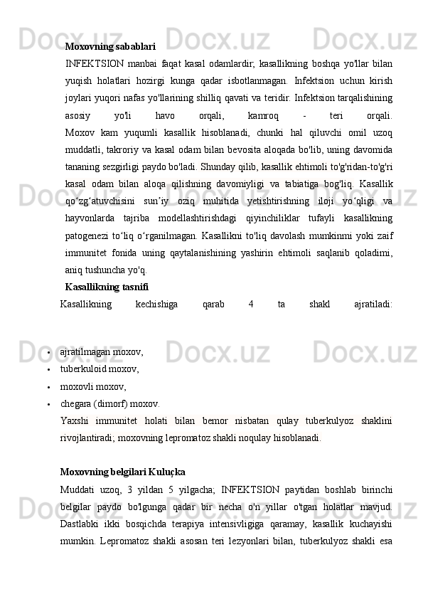                                                                                                                                            
Moxovning sabablari
INFEKTSION   manbai   faqat   kasal   odamlardir;   kasallikning   boshqa   yo'llar   bilan
yuqish   holatlari   hozirgi   kunga   qadar   isbotlanmagan.   Infektsion   uchun   kirish
joylari yuqori nafas yo'llarining shilliq qavati va teridir. Infektsion tarqalishining
asosiy   yo'li   havo   orqali,   kamroq   -   teri   orqali.
Moxov   kam   yuqumli   kasallik   hisoblanadi,   chunki   hal   qiluvchi   omil   uzoq
muddatli, takroriy  va kasal   odam  bilan  bevosita  aloqada  bo'lib, uning  davomida
tananing sezgirligi paydo bo'ladi.  Shunday qilib, kasallik ehtimoli to'g'ridan-to'g'ri
kasal   odam   bilan   aloqa   qilishning   davomiyligi   va   tabiatiga   bog'liq.   Kasallik
qo zg atuvchisini   sun iy   oziq   muhitida   yetishtirishning   iloji   yo qligi   vaʻ ʻ ʼ ʻ
hayvonlarda   tajriba   modellashtirishdagi   qiyinchiliklar   tufayli   kasallikning
patogenezi   to liq   o rganilmagan.   Kasallikni   to'liq   davolash   mumkinmi   yoki   zaif	
ʻ ʻ
immunitet   fonida   uning   qaytalanishining   yashirin   ehtimoli   saqlanib   qoladimi,
aniq tushuncha yo'q.
Kasallikning tasnifi
Kasallikning   kechishiga   qarab   4   ta   shakl   ajratiladi:
 ajratilmagan moxov,
 tuberkuloid moxov,
 moxovli moxov,
 chegara (dimorf) moxov.
Yaxshi   immunitet   holati   bilan   bemor   nisbatan   qulay   tuberkulyoz   shaklini
rivojlantiradi; moxovning lepromatoz shakli noqulay hisoblanadi.
Moxovning belgilari Kuluçka
Muddati   uzoq,   3   yildan   5   yilgacha;   INFEKTSION   paytidan   boshlab   birinchi
belgilar   paydo   bo'lgunga   qadar   bir   necha   o'n   yillar   o'tgan   holatlar   mavjud.
Dastlabki   ikki   bosqichda   terapiya   intensivligiga   qaramay,   kasallik   kuchayishi
mumkin.   Lepromatoz   shakli   asosan   teri   lezyonlari   bilan,   tuberkulyoz   shakli   esa 