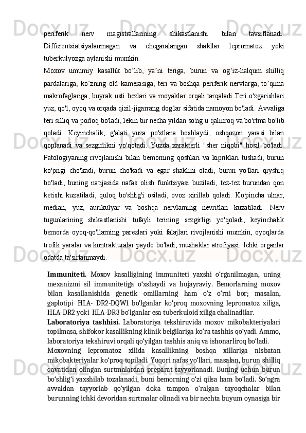                                                                                                                                            
periferik   nerv   magistrallarining   shikastlanishi   bilan   tavsiflanadi.
Differentsiatsiyalanmagan   va   chegaralangan   shakllar   lepromatoz   yoki
tuberkulyozga aylanishi mumkin.
Moxov   umumiy   kasallik   bo lib,   ya ni   teriga,   burun   va   og iz-halqum   shilliqʻ ʼ ʻ
pardalariga,   ko zning   old   kamerasiga,   teri   va   boshqa   periferik   nervlarga,   to qima	
ʻ ʻ
makrofaglariga, buyrak usti  bezlari va moyaklar orqali  tarqaladi. Teri o'zgarishlari
yuz, qo'l, oyoq va orqada qizil-jigarrang dog'lar sifatida namoyon bo'ladi.  Avvaliga
teri silliq va porloq bo'ladi, lekin bir necha yildan so'ng u qalinroq va bo'rtma bo'lib
qoladi.   Keyinchalik,   g'alati   yuza   po'stlana   boshlaydi,   oshqozon   yarasi   bilan
qoplanadi   va   sezgirlikni   yo'qotadi.   Yuzda   xarakterli   "sher   niqobi"   hosil   bo'ladi.
Patologiyaning   rivojlanishi   bilan   bemorning   qoshlari   va   kipriklari   tushadi,   burun
ko'prigi   cho'kadi,   burun   cho'kadi   va   egar   shaklini   oladi,   burun   yo'llari   qiyshiq
bo'ladi,   buning   natijasida   nafas   olish   funktsiyasi   buziladi,   tez-tez   burundan   qon
ketishi   kuzatiladi,   quloq   bo'shlig'i   osiladi,   ovoz   xirillab   qoladi.   Ko'pincha   ulnar,
median,   yuz,   aurikulyar   va   boshqa   nervlarning   nevritlari   kuzatiladi.   Nerv
tugunlarining   shikastlanishi   tufayli   terining   sezgirligi   yo'qoladi;   keyinchalik
bemorda   oyoq-qo'llarning   parezlari   yoki   falajlari   rivojlanishi   mumkin,   oyoqlarda
trofik yaralar va kontrakturalar paydo bo'ladi, mushaklar atrofiyasi.   Ichki organlar
odatda ta'sirlanmaydi.
Immuniteti.   Moxov   kasalligining   immuniteti   yaxshi   o‘rganilmagan,   uning
mexanizmi   sil   immunitetiga   o‘xshaydi   va   hujayraviy.   Bemorlarning   moxov
bilan   kasallanishida   genetik   omillarning   ham   o‘z   o‘rni   bor;   masalan,
gaplotipi   HLA-   DR2-DQW1   bo‘lganlar   ko‘proq   moxovning   lepromatoz   xiliga,
HLA-DR2 yoki   HLA-DR3 bo‘lganlar esa tuberkuloid xiliga chalinadilar.
Laboratoriya   tashhisi.   Laboratoriya   tekshiruvida   moxov   mikobakteriyalari
topilmasa, shifokor kasallikning klinik belgilariga ko‘ra tashhis qo‘yadi. Ammo,
laboratoriya tekshiruvi orqali qo‘yilgan tashhis aniq va ishonarliroq bo‘ladi.
Moxovning   lepromatoz   xilida   kasallikning   boshqa   xillariga   nisbatan
mikobakteriyalar ko‘proq topiladi. Yuqori nafas yo‘llari, masalan, burun shilliq
qavatidan   olingan   surtmalardan   preparat   tayyorlanadi.   Buning   uchun   burun
bo‘shlig‘i yaxshilab tozalanadi, buni bemorning o‘zi qilsa ham bo‘ladi. So‘ngra
avvaldan   tayyorlab   qo‘yilgan   doka   tampon   o‘ralgan   tayoqchalar   bilan
burunning ichki devoridan surtmalar olinadi va bir nechta buyum oynasiga bir 
